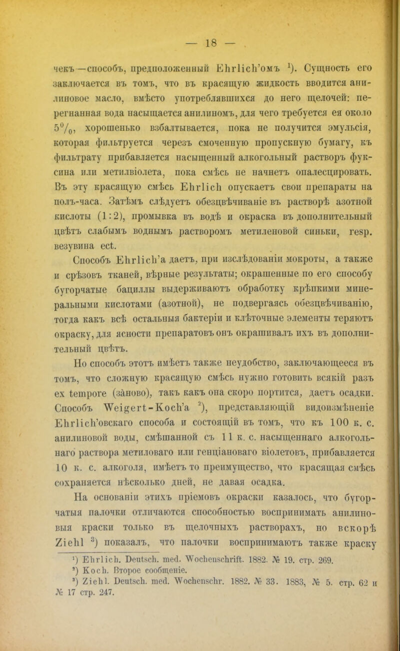 чекъ—способъ, предположенный ЕИгНсп'омъ 1). Сущность его заключается въ томъ, что въ красящую жидкость вводится ани- линовое масло, вмѣсто употреблявшихся до него щелочей: пе- регнанная вода насыщается анилиномъ, для чего требуется ея около 5%5 хорошенько взбалтывается, пока не получится эмульсія, которая фильтруется черезъ смоченную пропускную бумагу, къ фильтрату прибавляется насыщенный алкогольный растворъ фук- сина пли метилвіолета, пока смѣсь не начнетъ опалесцировать. Въ эту красящую смѣсь Еіігіісіі оиускаетъ свои препараты на полъ-часа. Затѣмъ слѣдуетъ обезцвѣчиваніе въ растворѣ азотной кислоты (1:2), промывка въ водѣ и окраска въ дополнительный цвѣтъ слабымъ воднымъ растворомъ метиленовой синьки, гезр. везувина есі. Способъ Еіігіісіга даетъ, при изслѣдованіи мокроты, а также и срѣзовъ тканей, вѣрные результаты; окрашенные по его способу бугорчатые бациллы выдерживаютъ обработку крѣпкими мине- ральными кислотами (азотной), не подвергаясь обезцвѣчиванію, тогда какъ всѣ остальныя бактеріи и клѣточные элементы теряютъ окраску, для ясности препаратовъонъ окрашивалъ ихъ въ дополни- тельный цвѣтъ. Но способъ этотъ имѣетъ такл^е неудобство, заключающееся въ томъ, что сложную красящую смѣсь нужно готовить всякій разъ ех іешроге (заново), такъ какъ она скоро портится, даетъ осадки. Способъ \Ѵеі&егІ-Косп'а 2), представляющій видоизмѣненіе К1іг1іс1і'овскаго способа и состоящій въ томъ, что къ 100 к. с. анилиновой воды, смѣшанной съ 11 к. с. насыщеннаго алкоголь- наго раствора метиловаго или генціановаго віолетовъ, прибавляется 10 к. с. алкоголя, имѣетъ то преимущество, что красящая смѣсь сохраняется нѣсколько дней, не давая осадка. На основаніи этихъ пріемовъ окраски казалось, что бугор- чатыя палочки отличаются способностью воспринимать анилино- вый краски только въ щелочныхъ растворахъ, но вскорѣ 2іе1і1 3) показалъ, что палочки воспринимаюсь также краску г) ЕЬгІісЬ. БеиійсЬ. тео\ ѴосЬепйсЬгій. 1882. № 19. стр. 269. *) Косіі. Второе сообщеніе. •) 2іеЫ. БеиІзсЬ. тесі. ЛѴосЪепзсЪг. 1882. № 33. 1883, № 5. стр. 62 и № 17 стр. 247.