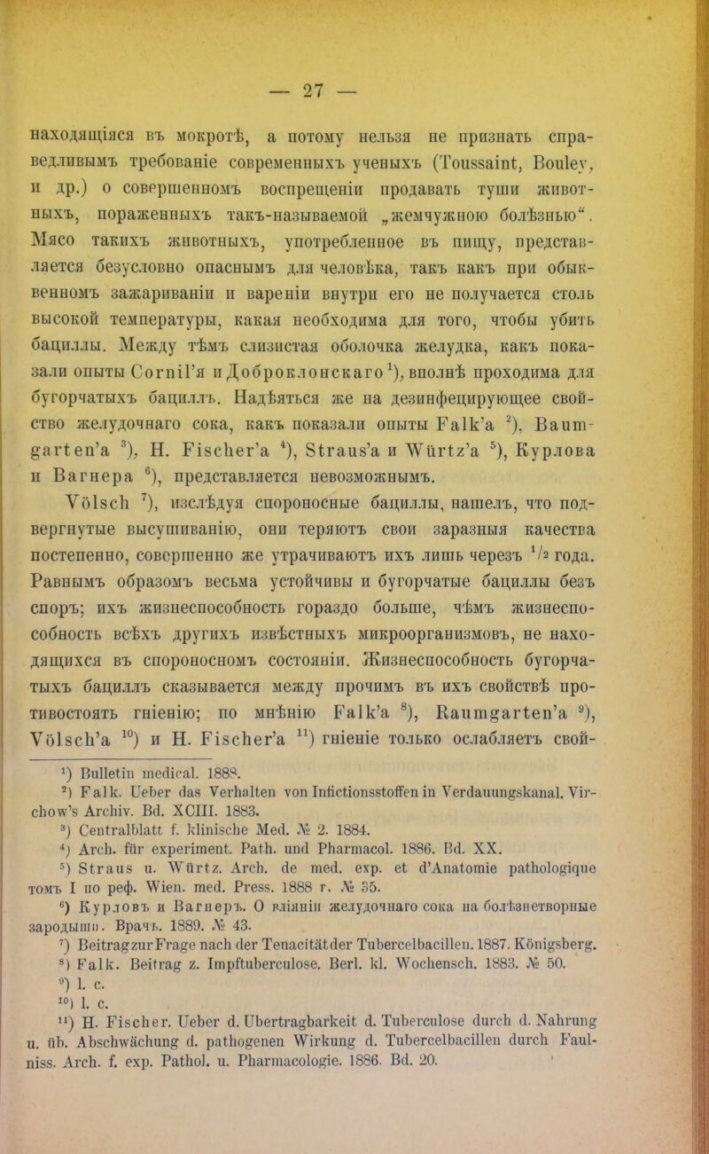 ваходящіяся въ мокротѣ, а потому нельзя не признать спра- ведливымъ требованіе современныхъ ученыхъ (Тоиззаіпі., Воиіеу, и др.) о совершенного» воспрещеніи продавать туши живот- ныхъ, пораженпыхъ такъ-называемой „жемчужною болѣзнью. Мясо такихъ животныхъ, употребленное въ пищу, представ- ляется безусловно опаснымъ для человѣка, такъ какъ при обык- венномъ зажариваніи и вареніи внутри его не получается столь высокой температуры, какая необходима для того, чтобы убить бациллы. Между тѣмъ слизистая оболочка желудка, какъ пока- зали опыты СогпіГя и Доброклонскаго х); вполнѣ проходима для бугорчатыхъ бациллъ. Надѣяться же на дезинфецирующее свой- ство желудочнаго сока, какъ показали опыты Га1к'а 2), Ваит- дагіеп'а 3), Н. Гізсііега 4), 8ігаиз'а и Л^тЧг'а 5), Курлова и Вагнера 6), представляется невозможными ѴбІзсЬ 7), изслѣдуя спороносные бациллы, нашелъ, что под- вергнутые высушиванію, они теряютъ свои заразныя качества постепенно, совершенно же утрачиваютъ ихъ лишь черезъ Ѵа года. Равнымъ образомъ весьма устойчивы и бугорчатые бациллы безъ споръ; ихъ жизнеспособность гораздо больше, чѣмъ жизнеспо- собность всѣхъ другихъ извѣстныхъ микроорганизмовъ, не нахо- дящихся въ спороносномъ состояніи. Жизнеспособность бугорча- тыхъ бациллъ сказывается между прочимъ въ ихъ свойствѣ про- тивостоять гніенію; по мнѣнію Ра1к'а 8), Каит§аг1еп'а 9), ѴбІ8сп'а 10) и Н. Пзспег'а п) гніеніе только ослабляетъ свой- ») Виііеііп шеЙсаІ. 188?. 2) Гаік. ЦеЬег (Іаз Ѵеіѣаііеп ѵоп Гпйсііопззіойеп іп Ѵегсіаішп&зкапаі. Ѵіг- сЬоѵѵ'8 АгсЬіѵ. Ва. ХСІІІ. 1883. 3) СепІгаІЫаК і'. кііпізсЬе Месі. № 2. 1884. 4) АгсЬ. йіг ехрегітепі. РаЙі. шкі РЬагтасоІ. 1886. ГМ. XX. 5) 8ігаиз и. \Ѵйг*2. АгсЬ. сіе тесі. ехр. еі сГАпаіотіе раіЬоІо^ие томъ I по реф. \Ѵіеп. тесі. Ргезз. 1888 г. № 35. 6) Курловъ и Вагнеръ. О вліяпін желудочнаго сока ыа болезнетворные зародыши. Врачь. 1889. № 43. 7) ВеіІга^хигГга^е пасіі сіег ТепасіШсІег ТиЬегсеІЬасіІІеи. 1887. Кбпі§зЪег&. 8) Р'а1к. Веі(га& 2. ІтріІиЬегсиІозе. Вегі. кі. \УосЬепзсЬ. 1883. № 50. 9) 1. с. 10) I с. и) Н. ГізсЬег. ЦеЪег <І. ШегІгадЪагкеіІ; <і. ТиЬегсиІозе йигсЬ &,ЯМтшв и. йЪ. АЪзсЬ\ѵасЬип& сі. раіЬо#епеп \Ѵігкип§ (і. ТиЬегсеІЬасШеп йигсіі Гаиі- пізз. АгсЬ. і ехр. РаіЬок и. РЬагтасо1о#іе. 1886. Всі. 20.