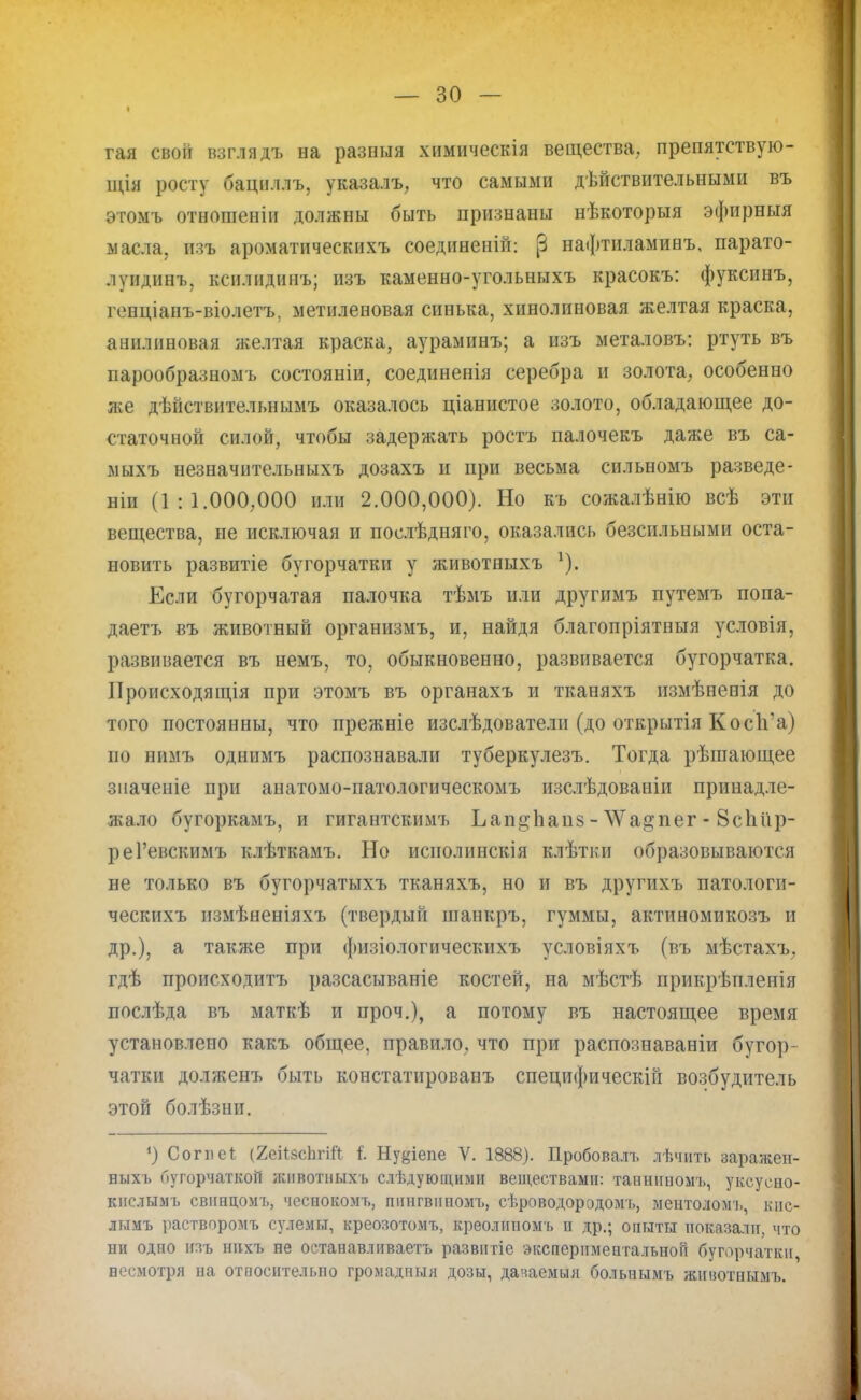 I гая свой взглядъ на разныя химическія вещества, препятствую- щія росту бациллъ, указалъ, что самыми действительными въ этомъ отношеніи должны быть признаны нѣкоторыя эфирныя масла, изъ ароматическихъ соединении (3 нафтиламинъ, парато- луидинъ, ксилидинъ; изъ каменно-угольныхъ красокъ: фуксинъ, генціанъ-віолетъ, метиленовая синька, хинолиновая желтая краска, анилиновая желтая краска, аураминъ; а изъ металовъ: ртуть въ парообразномъ состояніи, соеднненія серебра и золота, особенно же дѣйствительнымъ оказалось ціанистое золото, обладающее до- статочной силой, чтобы задержать ростъ палочекъ даже въ са- мыхъ незначительныхъ дозахъ и при весьма сильномъ разведе- ши (1:1.000,000 или 2.000,000). Но къ сожалѣнію всѣ эти вещества, не исключая и послѣдняго, оказались безсильными оста- новить развитіе бугорчатки у животныхъ *). Если бугорчатая палочка тѣмъ или другимъ путемъ попа- даетъ въ животный организмъ, и, найдя благопріятпыя условія, развивается въ немъ, то, обыкновенно, развивается бугорчатка. Происходящая при этомъ въ органахъ и тканяхъ измѣненія до того постоянны, что прежніе изслѣдователи (до открытія Кос1і'а) по нимъ однимъ распознавали туберкулезъ. Тогда рѣшающее значеніе при анатомо-патологическомъ изслѣдованіи принадле- Яѵало бугоркамъ, и гигантскимъ ЬаицЬапз - ^ад-пег - 8спі'ір- реГевскимъ клѣткамъ. Но исполинскія клѣтки образовываются не только въ бугорчатыхъ тканяхъ, но и въ другихъ патологи- ческихъ измѣненіяхъ (твердый шанкръ, гуммы, актиномикозъ и др.), а также при физіологическихъ условіяхъ (въ мѣстахъ, гдѣ происходить разсасываніе костей, на мѣстѣ прикрѣпленія послѣда въ маткѣ и проч.), а потому въ настоящее время установлено какъ общее, правило, что при распознаваніи бугор- чатки долженъ быть констатпрованъ специфическій возбудитель этой болѣзни. ') Сопіеі (2еіІзсЬгііІ і Ну^іепе V. 1888). Пробовалъ лѣчить заражен- ныхь бугорчаткоіі животныхъ слѣдующими веществами: танннномъ, уксусно- кислымъ свннцомъ, чеснокомъ, пішгвииомъ, сѣроводородомъ, ментоломъ, кпс- лымъ растворомъ сулемы, креозотомъ, креолиномъ п др.; опыты показали, что ни одно изъ ннхъ не останавливаете развнтіе экспериментальной бугорчатки, весмотря на относительно громадный дозы, дачаемыя больпымъ жнвотнымъ.