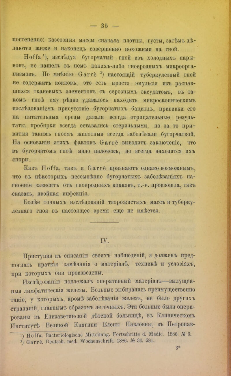 постепенно: казеозныя массы сначала плотны, густы, затѣмъ де- лаются жиже и наконецъ совершенно похожими на гной. НоіТа изслѣдуя бугорчатый гной изъ холодныхъ нары- вовъ, не нашелъ въ немъ какихъ-либо гноеродныхъ микроорга- низмовъ. По мнѣнію Сгаггё 2) настоящій туберкулезный гной не содержитъ кокковъ, это есть просто эмульсія изъ распав- шихся тканевыхъ элементовъ съ серознымъ эксудатомъ, въ та- комъ гноѣ ему рѣдко удавалось находить микроскопическимъ изслѣдованіемъ присутствіе бугорчатыхъ бациллъ, прививки его на питательныя среды давали всегда отрицательные резуль- таты, пробирки всегда оставались стерильными, но за то при- витыя такимъ гноемъ животныя всегда заболѣвали бугорчаткой. На основаніи этихъ фактовъ Ѳаггё выводить заключеніе, что въ бугорчатомъ гноѣ мало палочекъ, но всегда находятся ихъ споры. Какъ НоГіа, такъ и Сгаггё признаютъ однако возможнымъ, что въ нѣкоторыхъ несомнѣнно бугорчатыхъ заболѣваніяхъ на- гноеніе зависите отъ гноеродныхъ кокковъ, т.-е. произошла, такъ сказать, двойная инфекція. Болѣе точныхъ изслѣдованій творожистыхъ массъ и туберку- лезнаго гноя въ настоящее время еще не имѣется. IV. Приступая къ описанію своихъ наблюденій, я долженъ пред- послать краткія замѣчанія о матеріалѣ, техникѣ и условіяхъ, при которыхъ они произведены. Изслѣдованію подлежалъ оперативный матеріалъ—вылущен- ныя лимфатическія железы. Больные выбирались преимущественно такіе, у которыхъ, кромѣ заболѣванія железъ, не было другихъ страданій, главнымъ образомъ легочныхъ. Эти больные были опери- рованы въ Елизаветинской дѣтской больницѣ, въ Клиническомъ Институтѣ Великой Княгини Елены Павловны, въ Петропав- ~~і)~НоЙа. ВасІегіо1о§ізсЬе МіМеіІипд. РогІвсЪгіМе й. Мейіс. 1886. № 3. 2) Сгаггё. Т)еи(;8сЬ. тей. \ѴосЬеіі8с1ігШ. 1886. № 34. 581. 3*