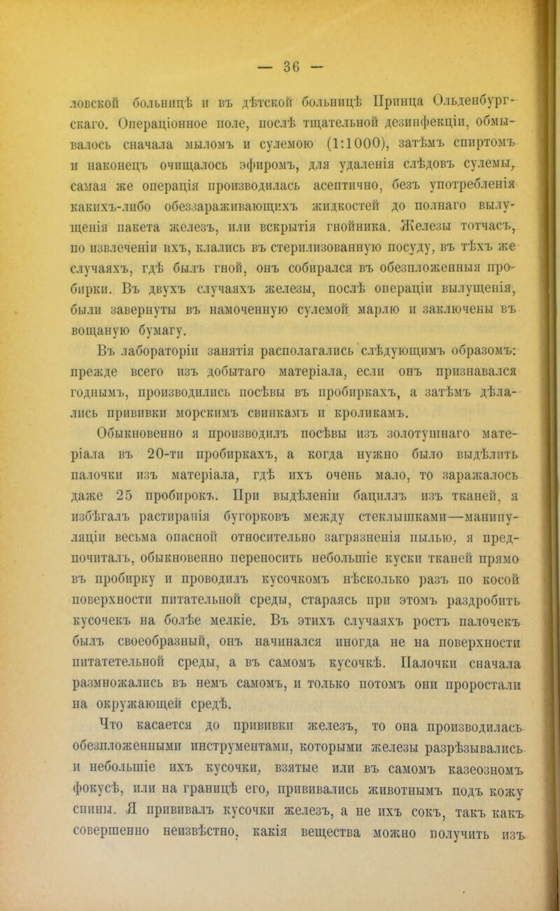 ловекой больницѣ и въ дѣтской больницѣ Принца Ольденбург- скаго. Операціонное поле, послѣ тщательной дезинфекціи, обмы- валось сначала мылом* и сулемою (1:1000), затѣмъ спиртомъ и наконецъ очищалось эфиромъ, для удаленія слѣдовъ сулемы, самая же операція производилась асептично, безъ употребленія какнхъ-лнбо обеззараживающихъ жидкостей до полнаго вылу- щенія пакета железъ, или вскрытія гнойника. Железы тотчасъ, по извлеченіи ихъ, клались въ стерилизованную посуду, въ тѣхъ же случаяхъ, гдѣ былъ гной, онъ собирался въ обезпложенныя про- бирки. Въ двухъ случаяхъ железы, послѣ операціи вылущенія, были завернуты въ намоченную сулемой марлю и заключены въ вощаную бумагу. Въ лабораторін занятія располагались слѣдующимъ образомъ: прежде всего изъ добытаго матеріала, если онъ признавался годнымъ, производились иосѣвы въ пробиркахъ, а затѣмъ дѣла- лпсь прививки морскимъ свинкамъ и кроликамъ. Обыкновенно я производилъ посѣвы изъ золотушнаго мате- ріала въ 20-ти пробиркахъ, а когда нужно было выдѣлнть палочки изъ матеріала, гдѣ ихъ очень мало, то заражалось даже 25 пробирокъ. При выдѣленіи бациллъ изъ тканей, я избѣгалъ растиранія бугорковъ между стеклышками—манипу- ляціи весьма опасной относительно загрязненія пылью, я пред- почиталъ, обыкновенно переносить небольшіе куски тканей прямо въ пробирку и проводилъ кусочкомъ нѣсколько разъ по косой поверхности питательной среды, стараясь при этомъ раздробить кусочекъ на болѣе мелкіе. Въ этихъ случаяхъ ростъ палочекъ былъ своеобразный, онъ начинался иногда не на поверхности пптатетельной среды, а въ самомъ кусочкѣ. Палочки сначала размножались въ немъ самомъ, и только потомъ они проростали на окружающей средѣ. Что касается до прививки железъ, то она производилась обезпложенными инструментами, которыми железы разрѣзывались и неболыпіе ихъ кусочки, взятые или въ самомъ казеозномъ фокусѣ, или на границѣ его, прививались животнымъ подъ кожу спины. Я прививалъ кусочки железъ, а не ихъ сокъ, такъ какъ совершенно неизвѣстно. какія вещества можно получить изъ