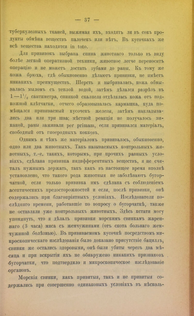 туберкулезныхъ тканей, выжимая ихъ, входятъ ли въ сокъ про- дукты обмѣна веществъ палочекъ или нѣтъ. Въ кусочкахъ же всѣ вещества находятся іп Шо. Для прививокъ выбрана спина жнвотнаго только въ виду болѣе легкой оперативной техники, животное легче переносить операцію и не можетъ достать зубами до раны. Къ тому же кожа брюха, гдѣ обыкновенно дѣлаютъ прививки, не пмѣетъ никакнхъ преимуществъ. Шерсть и выбривалась, кожа обмы- валась мыломъ съ теплой водой, затѣмъ дѣлался разрѣзъ въ 1—11/о сантиметра, спинкой скалпеля отделялась кожа отъ под- кожной клѣтчатки, отчего образовывалась кармашка, куда по- мѣщался прививаемый кусочекъ железы, затѣмъ накладыва- лись два или три шва: мѣстной реакціи не получалось ни- какой, раны заживали рег ргіиіаш, если прививался матеріалъ, свободный отъ гноеродныхъ кокковъ. Одннмъ и тѣмъ же матеріаломъ прививалось, обыкновенно, одно или два животныхъ. Такъ называемыхъ контрольныхъ жи- вотныхъ, т.-е. такихъ, которымъ, при прочихъ равныхъ усло- віяхъ, сдѣлана прививка индифферентныхъ веществъ, я не счи- талъ нужнымъ держать, такъ какъ въ настоящее время вполнѣ установлено, что такого рода животныя не заболѣваютъ бугор- чаткой, если только врививка пмъ сдѣлана съ соблюденіемъ асептпческихъ предосторожностей и если, послѣ прививки, онѣ содержались при благопріятныхъ условіяхъ. Изслѣдователи по- слѣдняго времени, работавшіе по вопросу о бугорчаткѣ, также не оставляли уже контрольныхъ животныхъ. Здѣсь кстати могу упомянуть, что я дѣлалъ прививки морскимъ свинкамъ жарен- наго (3 часа) мяса съ жемчужинами (отъ скота больнаго жем- чужиной болѣзнью). Въ прививаемомъ кусочкѣ посредствомъ ми- кроскопическаго изслѣдованія было доказано присутствіе бациллъ, свинки же остались здоровыми, онѣ были убиты черезъ два ме- сяца и при вскрытіи ихъ не обнаружено никакихъ признаковъ бугорчатки, что подтвердило и микроскопическое изслѣдованіе юргановъ. Морскія свинки, какъ привитыя, такъ и не привитыя со- держались при совершенно одинаковыхъ условіяхъ въ нѣсколь-