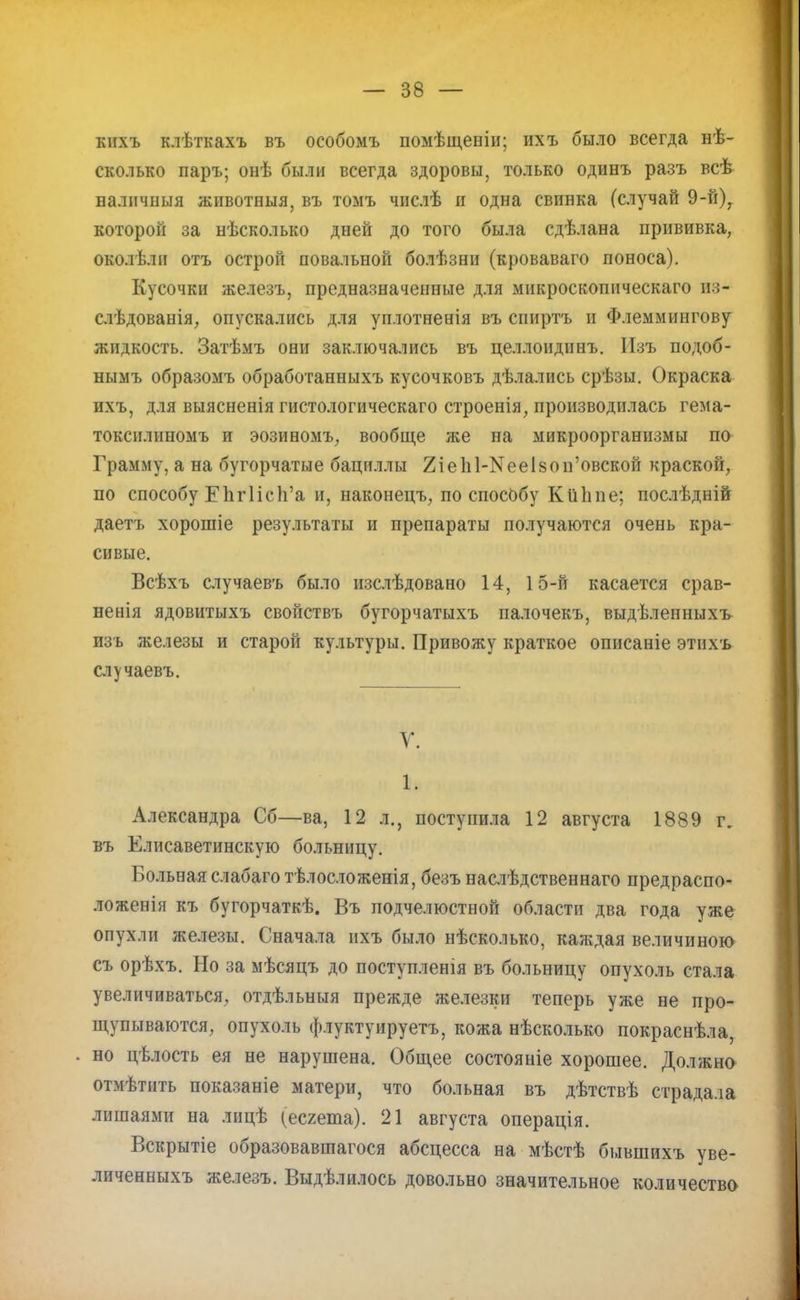 кихъ клѣткахъ въ особомъ помѣщеніи; ихъ было всегда нѣ- сколько паръ; онѣ были всегда здоровы, только одинъ разъ всѣ наличный животныя, въ томъ числѣ и одна свинка (случай 9-й)7 которой за нѣсколько дней до того была сдѣлана прививка, околѣли отъ острой повальной болѣзни (кроваваго поноса). Кусочки железъ, предназначенные для микроскоппческаго из- слѣдованія, опускались для уплотненія въ спиртъ и Флеммингову жидкость. Затѣмъ они заключались въ целлоидинъ. Изъ подоб- нымъ образомъ обработанныхъ кусочковъ дѣлались срѣзы. Окраска ихъ, для выясненія гистологическаго строенія, производилась гема- токснлнпомъ и эозиномъ, вообще же на микроорганизмы по Грамму, а на бугорчатые бациллы 2іе1і1-^тееІ8ои'овской краской, по способу ЕЪгПсп'а и, наконецъ, по способу КйЬпе; послѣдній даетъ хорошіе результаты и препараты получаются очень кра- сивые. Всѣхъ случаевъ было изслѣдовано 14, 15-й касается срав- нения ядовитыхъ свойствъ бугорчатыхъ палочекъ, выдѣленныхъ изъ железы и старой культуры. Привожу краткое описаніе этихъ случаевъ. У. 1. Александра Сб—ва, 12 л., поступила 12 августа 1889 г, въ Елисаветинскую больницу. Больная слабаготѣлосложенія, безъ наслѣдственнаго предраспо- ложенія къ бугорчаткѣ. Въ подчелюстной области два года уже опухли железы. Сначала ихъ было нѣсколько, каждая величиною съ орѣхъ. Но за мѣсяцъ до поступленія въ больницу опухоль стала увеличиваться, отдѣльныя прежде железки теперь уже не про- щупываются, опухоль флуктуируетъ, кожа нѣсколько покраснѣла, . но цѣлость ея не нарушена. Общее состояніе хорошее. Должно отмѣтить показаніе матери, что больная въ дѣтствѣ страдала лишаями на лицѣ (есгета). 21 августа операція. Вскрытіе образовавшаяся абсцесса на мѣстѣ бывшихъ уве- личениыхъ железъ. Выдѣлилось довольно значительное количество