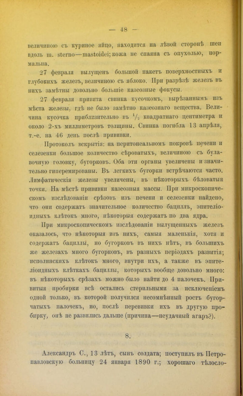 величиною съ куриное яйцо, находится на лѣвой сторонѣ шеи вдоль т. ьіегпо—тавіоісіеі; кожа не спаяна съ опухолью, нор- мальна. 27 февраля вылущенъ большой пакетъ поверхностныхъ и глубокихъ железъ, величиною съ яблоко. При разрѣзѣ железъ въ нихъ замѣтны довольно болыпіе казеозные фокусы. 27 февраля привита свинка кусочкомъ, вырѣзаннымъ изъ мѣста железы, гдѣ не было замѣтно казеознаго вещества. Вели- чина кусочка приблизительно въ у, квадратнаго центиметра и около 2-хъ миллиметровъ толщины. Свинка погибла 13 апрѣля, т.-е. на 46 день послѣ прививки. Протоколъ вскрытія: на перитонеальномъ покровѣ печени и селезенки большое количество сѣроватыхъ, величиною съ була- вочную головку, бугорковъ. Оба эти органы увеличены и значи- тельно гиперемированы. Въ легкихъ бугорки встрѣчаются часто. .Іимфатическія железы увеличены, въ нѣкоторыхъ бѣловатыя точки. На мѣстѣ прививки казеозныя массы. Прп микроскопиче- скомъ изслѣдованіп срѣзовъ изъ печени и селезенки найдено, что они содержатъ значительное количество бацнллъ, эпителіо- идныхъ клѣтокъ много, нѣкоторыя содержатъ по два ядра. При микроскопическомъ нзслѣдованіи вылущенныхъ железъ оказалось, что нѣкоторыя изъ нихъ, самыя маленькія, хотя и содержатъ бациллы, но бугорковъ въ ннхъ нѣтъ, въ болынихъ же железахъ много бугорковъ, въ разныхъ періодахъ развитія; исполинскихъ клѣтокъ много, внутри ихъ, а такяіе въ эпите- ліоидныхъ клѣткахъ бациллы, которыхъ вообще довольно много: въ нѣкоторыхъ срѣзахъ можно было найти до 4 палочекъ. При- витыя пробирки всѣ остались стерильными за исключеніемъ одной только, въ которой получился несомнѣнный ростъ бугор- чатыхъ палочекъ, но, послѣ перевивки ихъ въ другую про- бирку, онѣ не развились дальше (причина—неудачный агаръ?). 8. Александръ С, 13 лѣтъ, сынъ солдата; поступилъ въ Петро- павловскую больницу 24 января 1890 г.; хорошаго тѣлосло-