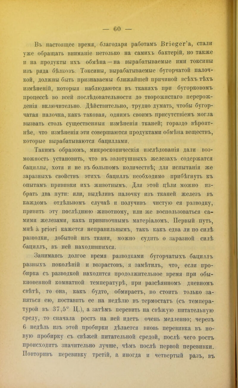 Въ настоящее время, благодаря работамъ Вгіе&ег'а, стали уже обращать вниманіе нетолько на самихъ бактерій, но также и на продукты ихъ обмѣна — на вырабатываемые ими токсины пая ряда бѣлкозъ. Токсины, вырабатываемые бугорчатой палоч- кой, должны быть признаваемы ближайшей причиной всѣхъ тѣхъ измѣненій, которыя наблюдаются въ тканяхъ при бугорковомъ процессѣ во всей послѣдовательности до творожнстаго перерож- денія включительно. ДѢГіствительно, трудно думать, чтобы бугор- чатая палочка, какъ таковая, однимъ своимъ присутствіемъ могла вызвать столь существспныя измѣненія тканей; гораздо вѣроят- нѣе, что измѣненія эти совершаются продуктами обмѣна веществъ, которые вырабатываются бациллами. Такимъ образомъ, микроскопнческія изслѣдованія дали воз- можность установить, что въ золотушныхъ железахъ содерягатся бациллы, хотя и не въ болыпомъ количествѣ; для испытанія же заразныхъ свойствъ этихъ бациллъ необходимо прнбѣгнуть къ опытамъ прививки ихъ жнвотнымъ. Для этой цѣли можно из- брать два пути: или, выдѣливъ палочку изъ тканей железъ въ каждомъ отдѣльномъ случаѣ и получивъ чистую ея разводку, привить эту послѣднюю животному, или же воспользоваться са- мими железаші, какъ прививочнымъ матеріаломъ. Первый путь, мнѣ а ргіогі кажется неправильнымъ, такъ какъ едва ли по силѣ разводки, добытоіі изъ ткани, можно судить о заразной силѣ бациллъ, въ ней находившихся. Занимаясь долгое время разводками бугорчатыхъ бацилл ъ разиі,і хі- поколѣній и возрастовъ. я замѣтилъ, что, если про- бирка съ разводкой находится продолжительное время при обы- кновенной комнатной температурѣ, при разсѣянномъ дневномъ свѣтѣ, то она, какъ будто, обмираетъ, но стоитъ только за- няться ею, поставить ее на недѣлю въ термостатъ (съ темпера- турой въ 37,5° Ц.), а затѣмъ перевить на свѣжую питательную среду, то сначала ростъ на ней идетъ очень медленно: черезъ 6 недѣль изъ этой пробирки дѣлается вновь перевивка въ но- вую пробирку съ свѣжей питательной средой, послѣ чего ростъ происходить значительно лучше, чѣмъ послѣ первой перевивки. Повторивъ перевивку третій, а иногда и четвертый разъ, въ