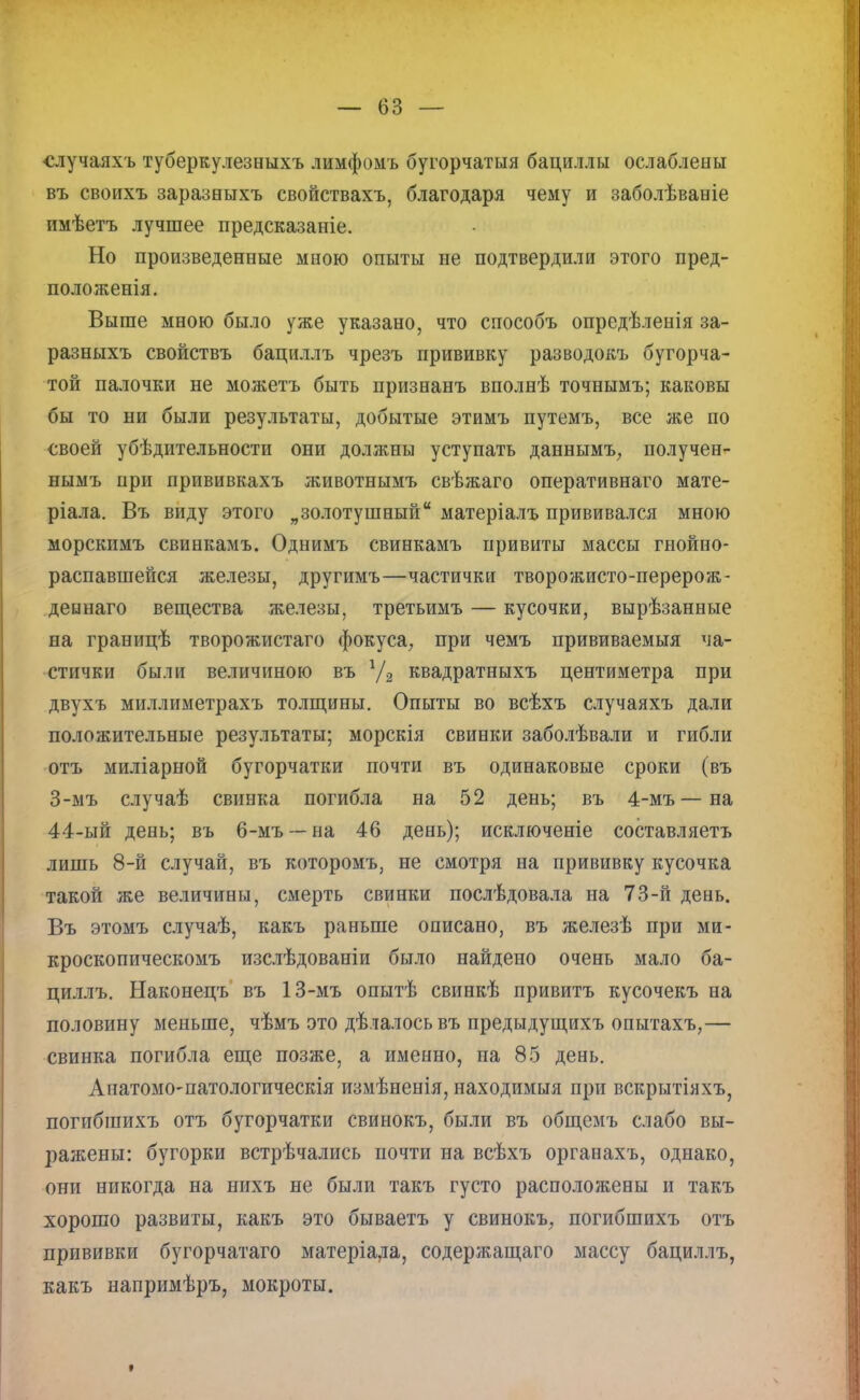 случаяхъ туберкулезныхъ лимфомъ бугорчатыя бациллы ослаблены въ своихъ заразныхъ свойствахъ, благодаря чему и заболѣваніе имѣетъ лучшее предсказаніе. Но произведенные мною опыты не подтвердили этого пред- положенія. Выше мною было уже указано, что способъ опредѣленія за- разныхъ свойствъ бациллъ чрезъ прививку разводокъ бугорча- той палочки не можетъ быть признанъ вполнѣ точнымъ; каковы бы то ни были результаты, добытые этимъ путемъ, все же по своей убѣдительности они должны уступать даннымъ, получен- нымъ при прививкахъ животнымъ свѣжаго оперативнаго мате- ріала. Въ виду этого „золотушный матеріалъ прививался мною морскпмъ свинкамъ. Однимъ свинкамъ привиты массы гнойно- распавшейся железы, другимъ—частички творожисто-перерож- деынаго вещества железы, третьимъ — кусочки, вырѣзанные на границѣ творожистаго фокуса, при чемъ прививаемыя ча- стички были величиною въ 1/2 квадратныхъ центиметра при двухъ миллиметрахъ толщины. Опыты во всѣхъ случаяхъ дали положительные результаты; морскія свинки заболѣвали и гибли отъ миліарной бугорчатки почти въ одинаковые сроки (въ 3-мъ случаѣ свинка погибла на 52 день; въ 4-мъ—на 44-ый день; въ 6-мъ — на 46 день); исключеніе составляетъ лишь 8-й случай, въ которомъ, не смотря на прививку кусочка такой же величины, смерть свинки послѣдовала на 73-й день. Въ этомъ случаѣ, какъ раньше описано, въ железѣ при ми- кроскопическомъ изслѣдованіи было найдено очень мало ба- циллъ. Наконецъ въ 13-мъ опытѣ свинкѣ привитъ кусочекъ на половину меньше, чѣмъ это дѣлалось въ предыдущихъ опытахъ,— свинка погибла еще позже, а именно, на 85 день. Анатомо-патологическія измѣненія, находимыя при вскрытіяхъ, погибшихъ отъ бугорчатки свинокъ, были въ общемъ слабо вы- ражены: бугорки встрѣчались почти на всѣхъ органахъ, однако, они никогда на нихъ не были такъ густо расположены и такъ хорошо развиты, какъ это бываетъ у свинокъ, погибшихъ отъ прививки бугорчатаго матеріада, содержащаго массу бациллъ, какъ напримѣръ, мокроты.