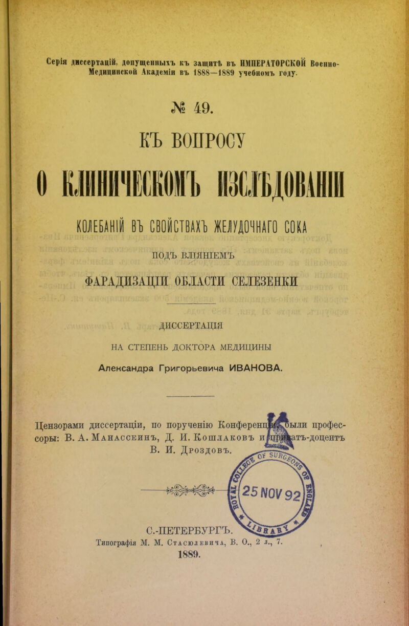 Серія діссертацій, допущеиныхъ къ защвтѣ въ ИМПЕРАТОРСКОЙ Военно- Медицинской Академіи въ 1888—1889 учебноиъ году. Я» 49. КЪ ВОПРОСУ Ѳ КЖНИЖКѲМЪ ЕЩОМИ КОЛЕБАШЙ СВОЙСТВАХЪ ЖЕЛУДОЧНАГО СОКА ПОДЪ ВЛІЯНІЕМЪ ФАРАДИЗАЩИ ОБЛАСТИ СЕЛЕЗЕНКИ ДИССЕРТАЦІЯ НА СТЕПЕНЬ ДОКТОРА МЕДИЦИНЫ Александра Григорьевича ИВАНОВА. Цензорами диссертаціи, по порученію Конферен соры: В. А. Манассеинъ, Д. И. Кошлаковъ и В. И. Дроздовъ. ыли профес- атъ-доцентъ С.-ПЕТЕРБУРГЪ. Типографія М. М. Стасюлевича, В. О., 2 л., 7. 1889.