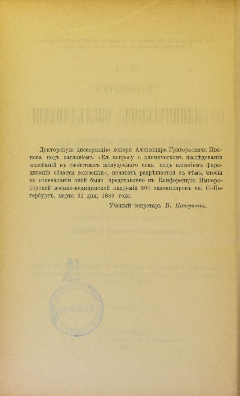 Докторскую диссертацію лекаря Александра Григорьевича Ива- нова подъ заглавіемъ: «Къ вопросу о клиническомъ изслѣдованіи колебаній въ свойствахъ желудочнаго сока подъ вліяніемъ фара- дизаціи области селезенки», печатать разрѣшается съ тѣмъ, чтобы по отпечатаніи оной было представлено въ Конференцію Импера- торской военно-медицинской академіи 500 экземпляровъ ея. С.-Пе- тербургу марта 31 дня, 1889 года. Ученый секретарь В. Пашутинъ.