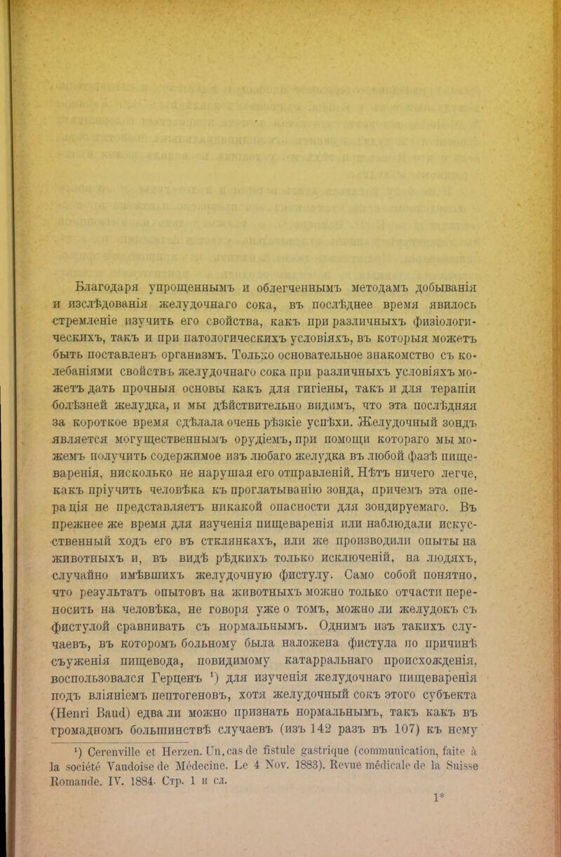 Благодаря упрощенныыъ и облегченнымъ методамъ добыванія и изслѣдованія желудочнаго сока, въ послѣднее время явилось стремленіе изучить его свойства, какъ при различныхъ физіологи- ческихъ, такъ и при патологическихъ условіяхъ, въ которыя можетъ быть поставленъ организмъ. Только основательное знакомство съ ко- лебаніями свойствъ желудочнаго сока при различныхъ условіяхъ мо- жетъ дать прочныя основы какъ для гигіены, такъ и для терапіи болѣзней желудка, и мы дѣйствительно видимъ, что эта послѣдняя за короткое время сдѣлала очень рѣзкіе успѣхи. Желудочный зондъ является могущественнымъ орудіемъ, при помощи котораго мы мо- жемъ получить содержимое изъ любаго желудка въ любой фазѣ пище- варенія, нисколько не нарушая его отправленій. Нѣтъ ничего легче, какъ пріучить человѣка къ проглатыванію зонда, причемъ эта опе- ра ція не представляетъ никакой опасности для зондируемаго. Въ прежнее же время для изученія пищеваренія или наблюдали искус- ственный ходъ его въ стклянкахъ, или же производили опыты на животныхъ и, въ видѣ рѣдкихъ только исключеній, на людяхъ, случайно имѣвшихъ желудочную фистулу. Само собой понятно, что результата опытовъ на животныхъ можно только отчасти пере- носить на человѣка, не говоря уже о томъ, можно ли желудокъ съ фистулой сравнивать съ нормальнымъ. Однимъ изъ такихъ слу- чаевъ, въ которомъ больному была налоясена фистула по причинѣ съуженія пищевода, повидимому катарральнаго происхожденія, воспользовался Герценъ *) для изученія желудочнаго пищеваренія подъ вліяніемъ пептогеновъ, хотя желудочный сокъ этого субъекта (Непгі Ваіпі) едва ли можно признать нормальнымъ, такъ какъ въ громадномъ большинствѣ случаевъ (изъ 142 разъ въ 107) къ нему !) СегепѵШе еі Негяеп. ІТп.саз сіе ГізЫе ^азігіцие (сотпшпісаНоіі, інаЪе а 1а зосіёіё Ѵаікіоізе сіе Мёсіесіпе. Ье 4 Иоѵ. 1883). Коѵие тёсіісаіе гіо 1а 8иіззе Котапсіе. IV. 1884- Стр. 1 п сл. 1*