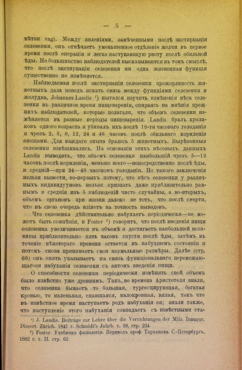 вѣтви ѵа§і. Между явленіями, замѣченными послѣ экстирпаціи селезенки, онъ отмѣчаетъ уменьшенное отдѣленіе желчи въ первое время послѣ операціи и легко наступающую рвоту послѣ обильной ѣды. Но большинство наблюдателей высказываются въ томъ смыслѣ, что послѣ экстирпаціи селезенки ни одна жизненная функція существенно не измѣняется. Наблюдаемая послѣ экстирпаціи селезенки прожорливость жи- вотныхъ дала поводъ искать связь между функціями селезенки и желудка. ^ГоЬаппев Ьаиаів *) пытался изучить измѣненія вѣса селе- зенки въ различное вреіѵгя пищеваренія, опираясь на мнѣнія преж- нихъ наблюдателей, которые полагали, что объемъ селезенки из- мѣняется въ разные періоды пищеваренія. Ьаікіів бралъ кроли- ковъ одного возраста и убивалъ ихъ послѣ 18-ти часоваго голоданія и чрезъ 2, 5, 8, 12, 24 и 48 часовъ послѣ обильнаго кормленія овощами. Для каждаго опыта бралось 5 животныхъ. Вырѣзанныя селезенки взвѣшивались. На основаніи этихъ вѣсовыхъ данныхъ Ъаікііз выводить, что объемъ селезенки наибольшій чрезъ 5—12 часовъ послѣ кормленія, меньше всего—непосредственно послѣ ѣды, и средній—при 24—48 часовомъ голоданіи. Но такого заключенія нельзя вывести, во-первыхъ потому, что вѣсъ селезенки у различ- ныхъ индивидуумовъ нельзя признать даже приблизительно рав- нымъ и среднія изъ 5 наблюденій чисто случайны, а во-вторыхъ, объемъ органовъ при жизни далеко не тотъ, что послѣ смерти, что въ свою очередь вліяетъ на точность выводовъ. Что селезенка дѣйствительно набухаетъ періодически—не мо- жетъ быть сомнѣнія, и Ео8іег 2) говоритъ, что послѣ введенія пищи селезенка увеличивается въ объемѣ и достигаешь наибольшей вели- чины приблизительно пять часовъ спустя послѣ ѣды, затѣмъ въ теченіе нѣкотораго времени остается въ набухшемъ состояніи и потомъ снова принимаешь свои нормальные размѣры. Далѣе (стр. 66) онъ опять указываешь на связь функціональнаго перемежаю- щагося набуханія селезенки съ актомъ введенія пищи. О способности селезенки періодически измѣнять свой объемъ было извѣстно уже древнимъ. Такъ, во времена Аристотеля знали, что селезенка бываетъ то большая, тургесцирующая, богатая кровью, то маленькая, спавшаяся, малокровная, вялая, такъ что въ извѣстное время наступаетъ родъ набуханія ея; знали также, что наступленіе этого набуханія совпадаетъ съ извѣстными ста- ') 1. Ьапсііз. ВеіІга#е гиг Ьеііге ііЬег сііе ѴеггісЬіип^еп йег Мііг. Іпаи^иг. Бійзегі;. ХйгісЬ. 1847 г. §сЬтШЪ ЛаІігЬ. т. 59, стр. 234. 2) Гозіег. Учебникъ физіологііь Переводъ проф. Тарханова. С.-Петербурпь. 1882 г. т. И. стр. 62.