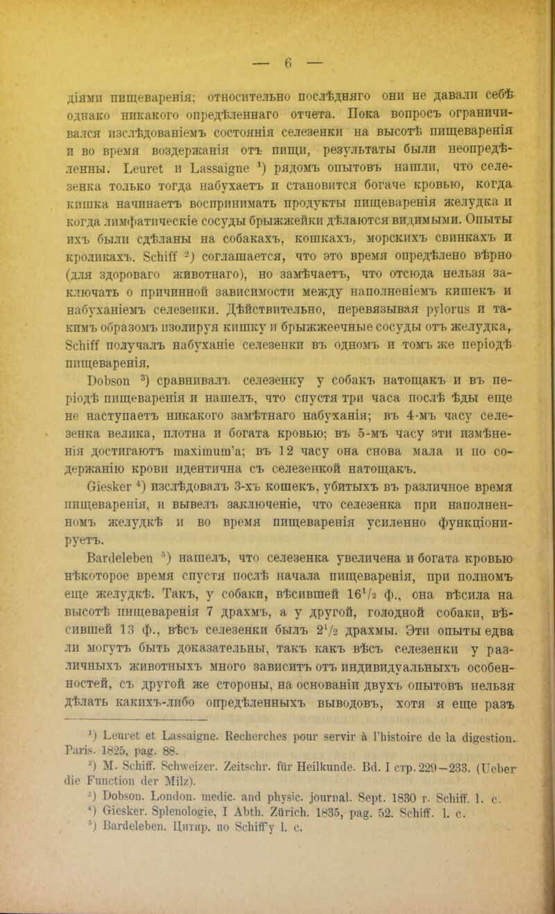 діями пищеваревія; относительно послѣдняго они не давали себѣ однако никакого опредѣленнаго отчета. Пока вопросъ ограничи- вался изслѣдованіемъ состоянія селезенки на высотѣ пищеваренія и во время воздержанія отъ пищи, результаты были неопредѣ- ленны. Ьеигеі и Ьазваідпе *) рядомъ опытовъ нашли, что селе- зенка только тогда набухаетъ и становится богаче кровью, когда кишка начинаетъ воспринимать продукты пищеваренія желудка и когда лимфатическіе сосуды брыжжейки дѣлаются видимыми. Опыты ихъ были сдѣланы на собакахъ, кошкахъ, морскихъ свинкахъ и кроликахъ. ВсЬііТ '-) соглашается, что это время опредѣлено вѣрно (для здороваго животнато), но замѣчаетъ, что отсюда нельзя за- ключать о причинной зависимости между наполненіемъ кишекъ и набуханіемъ селезенки. Дѣйствительно, перевязывая руіогиз и та- кпмъ образомъ изолируя кишку и брыжжеечные сосуды отъ желудка, 8сЬі# получалъ набуханіе селезенки въ одномъ и томъ же періодѣ шіщеваренія. БоЬзоп 3) сравнивалъ селезенку у собакъ натощакъ и въ пе- ріодѣ пищеваренія и нашелъ, что спустя три часа послѣ ѣды еще не наступаетъ никакого замѣтнаго набуханія; въ 4-мъ часу селе- зенка велика, плотна и богата кровью; въ 5-мъ часу эти измѣне- нія достигаютъ тахітшіѴа; въ 12 часу она снова мала и но со- держание крови идентична съ селезенкой натощакъ. Оіевкег 4) изслѣдовалъ 3-хъ кошекъ, убитыхъ въ различное время шіщеваренія, и вывелъ заключеніе, что селезенка при наполнен- номъ желудкѣ и во время пищеваренія усиленно функціони- руетъ. ВаічІеІеЪеп б) нашелъ, что селезенка увеличена и богата кровью нѣкоторое время спустя послѣ начала пищеваренія, при полномъ еще желудкѣ. Такъ, у собаки, вѣсившей І6Ѵ2 ф., она вѣсила на высотѣ пищеваренія 7 драхмъ, а у другой, голодной собаки, вѣ- сившей 13 ф., вѣсъ селезенки былъ 27з драхмы. Эти опыты едва ли могутъ быть доказательны, такъ какъ вѣсъ селезенки у раз- личныхъ животиыхъ много зависитъ отъ индивидуальныхъ особен- ностей, съ другой же стороны, на основаніи двухъ опытовъ нельзя дѣлать какихъ-либо опредѣленныхъ выводовъ, хотя я еще разъ ') Ьеигеі еі Ьаз*аі»пе. КесЬегсЬез роиг зегѵіг а Піізіоіге (іе 1а сіщезгіоп. Рапе. 1825, ра&. 88. -) М. 8сЫйГ. Всітѳігег. 2еіІзспг. Йг Неіікшкіе. ВІ I стр. 229-233. (ІІеЬег <1іе Гипсііоп сіег МЙг). 3) БоЬзоп. Ьоікіоп. тесііс аші рЬузіс. ^оигпаі. 8ерІ. 1830 г. 8сЫп. 1. с. 4) біезкег. Зріепоіодіе, I АЫЬ. 2йгісЪ. 1835, ра§. 52. 8с1іітТ. 1. с.