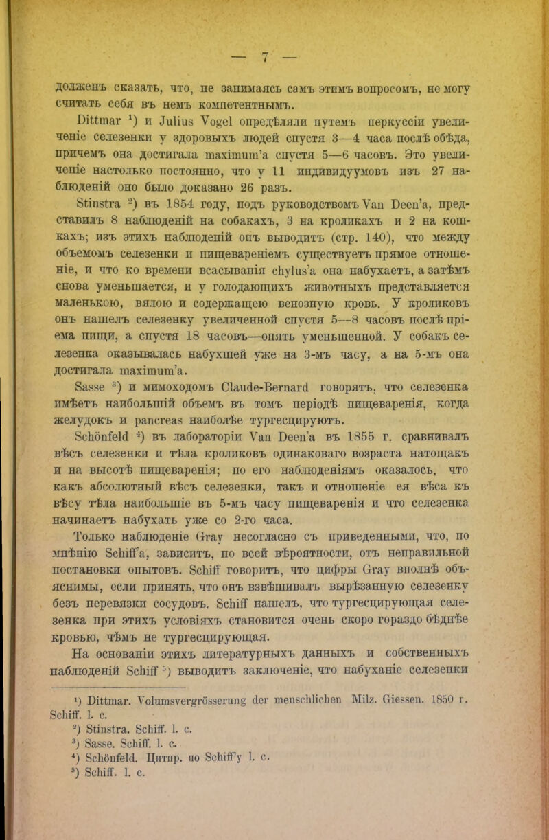 долженъ сказать, что, не занимаясь самъ этимъ вопросоиъ, не могу считать себя въ немъ компетентнымъ. БіНіпаг х) и Диііив Ѵо^еі опредѣляли путемъ перкуссіи увели- ченіе селезенки у здоровыхъ людей спустя 3—4 часа послѣ обѣда, причемъ она достигала ніахіншт'а спустя 5—6 часовъ. Это увели- ченіе настолько постоянно, что у 11 индивидуумовъ изъ 27 на- блюденій оно было доказано 26 разъ. Вііпзіга 2) въ 1854 году, подъ руководствомъ Ѵап Бееп'а, пред- ставилъ 8 наблюденій на собакахъ, 3 на кроликахъ и 2 на кош- кахъ; изъ этихъ наблюденій онъ выводитъ (стр. 140), что между объемомъ селезенки и пищевареніемъ существуетъ прямое отноше- ніе, и что ко времени всасыванія спуіиза она набухаетъ, азатѣмъ снова уменьшается, и у голодающихъ животныхъ представляется маленькою, вялою и содержащею венозную кровь. У кроликовъ онъ нашелъ селезенку увеличенной спустя 5—8 часовъ послѣ прі- ема пищи, а спустя 18 часовъ—опять уменьшенной. У собакъ се- лезенка оказывалась набухшей уже на 3-мъ часу, а на 5-мъ она достигала тахіпшша. 8а8»е 3) и мимоходомъ Сіаиае-Вегпагсі говорятъ, что селезенка имѣетъ наибольшей объемъ въ томъ періодѣ пищеваренія, когда желудокъ и рапсгеаз наиболѣе тургесцируютъ. ВсЬбпіеМ 4) въ лабораторіи Ѵап Бееп'а въ 1855 г. сравнивалъ вѣсъ селезенки и тѣла кроликовъ одинаковаго возраста натощакъ и на высотѣ пищеваренія; по его наблюденіямъ оказалось, что какъ абсолютный вѣсъ селезенки, такъ и отношеніе ея вѣса къ вѣсу тѣла наибольшие въ 5-мъ часу пищеваренія и что селезенка начинаетъ набухать уже со 2-го часа. Только наблюденіе Сггау несогласно съ приведенными, что, по мнѣнію 8спійа, зависитъ, по всей вѣроятности, отъ неправильной постановки опытовъ. 8спій' говоритъ, что цифры Огау вполнѣ объ- яснимы, если принять, что онъ взвѣшивалъ вырѣзанную селезенку безъ перевязки сосудовъ. 8сЫп нашелъ, что тургесцирующая селе- зенка при этихъ условіяхъ становится очень скоро гораздо бѣднѣе кровью, чѣмъ не тургесцирующая. На основаніи этихъ литературныхъ данныхъ и собственных!, наблюденій 8сЬШ5) выводитъ заключеніе, что набуханіе селезенки У БіМтаг. Ѵо1ит8ѵег#гоззегипд (Ісг тепзсіііісііеп Мііг. біеззеп. 1850 г. 8с1іііГ. 1. с. -) 8іІБ8*га. 8сШ. 1. с 3) 8а«5е. 8сЬій. 1. с. 4) ШвШ. Цитир. по 8сЫ«Гу 1. с.