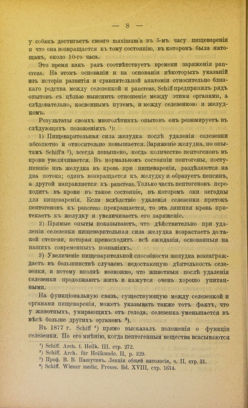 у собакъ достигаетъ своего шахітиша въ 5-мъ часу пищеваренія и что она возвращается къ тому состоянію, въ которомъ была нато- щакъ, около 10-го часа. Это время какъ разъ соотвѣтствуетъ времени заряженія рап- сгеа8. На этомъ основаніи и на основаніи нѣкоторыхъ указаній изъ исторіи развитія и сравнительной анатоміи относительно близ- каго родства между селезенкой и рапсгеаз, 8сЬШ предпринялъ рядъ опытовъ съ цѣлью выяснить отношеніе между этими органами, а слѣдовательно, косвенвымъ путемъ, и между селезенкою и желуд- комъ. Результаты своихъ многолѣтнихъ опытовъ онъ резюмируетъ въ слѣдующихъ положеніяхъ 1) Пищеварительная сила желудка послѣ удаленія селезенки абсолютно и относительно повышается. Заряженіе желудка, по опы- тамъ ВспігРа 2), всегда повышено, когда количество пептогеновъ въ крови увеличивается. Въ нормальномъ состояніи пептогены, посту- пившіе изъ желудка въ кровь при пищевареніи, раздѣляются на два потока; одинъ возвращается къ, желудку и образуетъ пепсинъ, а другой направляется къ рапсгеав. Только часть пептогеновъ пере- ходить въ крови въ такое состояніе, въ которомъ они негодны для пищеваренія. Если вслѣдствіе удаленія селезенки притокъ пептогеновъ къ рапсгеаз прекращается, то эта лишняя кровь при- текаетъ къ желудку и увеличиваетъ его заряженіе. 2) Прямые опыты показываютъ, что действительно при уда- леніи селезенки пищеварительная сила желудка возрастаетъ до та- кой степени, которая превосходитъ всѣ ожиданія, основанныя на нашихъ современныхъ познаніяхъ. 3) Увеличеніе пищеварительной способности желудка вознаграж- даетъ въ большинствѣ случаевъ недостающую дѣятельность селе- зенки, и потому вполнѣ возможно, что животныя послѣ удаленія селезенки продолжаютъ жить и кажутся очень хорошо упитан- ными. На функціональную связь, существующую между селезенкой и органами пищеваренія, можетъ указывать также тотъ фактъ, что у животныхъ, умирающихъ отъ голода, селезенка уменьшается въ вѣсѣ больше другихъ органовъ 3). Въ 1877 г. ЙсЬігТ 4) прямо высказалъ положенія о функціи селезенки. По его мнѣнію, когда пептогенныя вещества всасываются Г) 8сЬШ. Агсп. І Неіік. Щ стр. 272. ') 8сЬШ. АгсЬ. Гиг Неіікипсіе. II, р. 229. 3) Проф. В. В. Пашутинъ. Лекціи общей патологіи, ч. II, стр. 31. *) 8сЬШ. \Ѵіепег тейіс. Ргеззе. Ва. XVIII, стр. 1614.