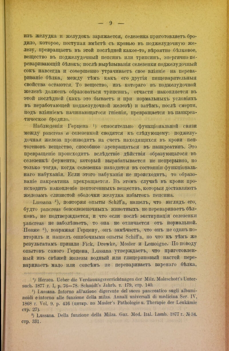 изъ желудка и желудокъ заряжается, селезенка приготовляетъ бро- дило, которое, поступая вмѣстѣ съ кровью въ поджелудочную же- лезу, превращаетъ въ этой послѣдней какое-то, вѣроятно бѣлковое, вещество въ поджелудочный пепсинъ или трипсинъ, энергично пе- реваривавший бѣлокъ; послѣ вырѣзыванія селезенки поджелудочный сокъ навсегда и совершенно утрачиваетъ свое вліяніе на перева- риваніе бѣлка, между тѣмъ какъ его другія пищеварительныя свойства остаются. То вещество, изъ котораго въ поджелудочной железѣ долженъ образоваться трипсинъ, отчасти накопляется въ этой послѣдней (какъ это бываетъ и при нормальныхъ условіяхъ въ неработающей поджелудочной железѣ) и затѣмъ, послѣ смерти, подъ вліяніемъ начинающагося гніенія, превращается въ панкреа- тическое бродило. Наблюденія Герцена ') относительно функціональной связи между рнпітеа8 и селезенкой сводятся къ слѣдующему: поджелу- дочная железа производитъ на счетъ находящихся въ крови пеп- тогеновъ вещество, способное превращаться въ панкреатинъ. Это превращеніе происходить вслѣдствіе дѣйствія образующагося въ селезенкѣ фермента, который вырабатывается не непрерывно, но только тогда, когда селезенка находится въ состояніи функціональ- наго набуханія. Если этого набуханія не происходитъ, то образо- ваніе пакреатина прекращается. Въ этомъ случаѣ въ крови про- исходитъ накопленіе пептогенныхъ веществъ, которыя доставляютъ железамъ слизистой оболочки я^елудка избытокъ пепсина. Ьиззапа 2), повторяя опыты 8спіЙа, нашелъ, что взглядъ его, будто рапсгеаз безселезеночныхъ животныхъ не перевариваетъ бѣл- ковъ, не подтверждается, и что если послѣ экстирпаціи селезенки рапсгеаз не заболѣваетъ, то она не отличается отъ нормальной. Позже 3), возражая Герцену, онъ замѣчаетъ, что онъ неодинъпо- вторилъ и нашелъ ошибочными опыты ЗсЫіГа, но что къ тѣмъ же результатамъ пришли Гіск, Оге^ѵке, Мозіег и Ьетоі^пе. По поводу опытовъ самого Герцена, Ьиззапа утверждаетъ, что приготовлен- ный изъ свѣжей железы водный или глицериновый настой пере- вариваетъ мало или совсѣмъ не перевариваетъ варенаго бѣлка, *) Неггеа. ІІеоег сііе ѴепіаишіезѵеггісМиіідеіі Лег Мііг. Мо1езс1іои'з ІШег- 8исЬ. 1877 г. I, р. 76—78. всквШв ІаЬгЬ. т. 179, стр. 140. 2) Ьиззапа. Ыогпо аІРагіопе йі^егепіе сіеі зиссо рапсгеаіісо зи^іі аІЬиті- поісіі е іпіогпо аііе іиішопе йеііа тііга. Аппаіі шііѵегзаіі (іі тесіісіпа 8ег. IV, 1868 г. Ѵоі. 9. р. 416 (цптир. по Моз1ег'з Раііюіо^іе и. ТЬегаріе сіег Ьеикапііе стр. 27). 3) Ьиззапа. Беііа Гиішопе (іеііа Мііга. Оая. Месі. Паі. ЬогаЬ. 1877 г. № 34. стр. 331.