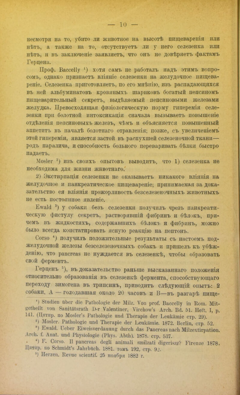 — 10 — несмотря на то, убито ли животное на высотѣ пшцеваренія или нѣтъ, а также на то, отсутствуешь ли у него селезенка или нѣтъ, и въ зак.тюченіе заявляешь, что онъ не довѣряетъ фактамъ Герцена. Проф. Вассеііу 1) хотя самъ не работалъ надъ этимъ вонро- сомъ, однако прпзнаетъ вліяніе селезенки на желудочное нищева- реніе. Селезенка приготовляетъ, по его мнѣнію, изъ распадающихся въ ней альбуминатовъ кровяныхъ шариковъ богатый пепсиномъ пищеварительный секреть, выдѣляемый пепсиновыми железами желудка. Превосходящая физіологическую норму гиперемія селе- зенки при болотной ннтоксикаціи сначала вызываетъ повышеніе отдѣленія пепспновыхъ железъ, чѣмъ и объясняется повышенный аппетптъ въ началѣ болотнаго отравленія: позже, съ увеличеніемъ этой гипереміи, является застой въ распухшей селезеночной ткани— родъ паралича, и способность больного переваривать бѣлки быстро падаетъ. Мо8Іег -) изъ своихъ опытовъ выводить, что 1) селезенка не необходима для жизни животнаго. 2) Экстирпація селезенки не оказываетъ никакого вліянія на желудочное и панкреатическое пищевареніе; принимаемая за дока- зательство ея вліянія прожорливость безселезеночныхъ животныхъ не есть постоянное явленіе. Е\ѵаШ 3) у собаки безъ селезенки получилъ чрезъ панкреати- ческую фистулу секретъ, растворявшій фибринъ и бѣлокъ, при- чемъ въ жидкостяхъ, содержавшихъ бѣлокъ и фибринъ, можно было всегда констатировать ясную реакцію на пептонъ. Согзо 4) получилъ положительные результаты съ настоемъ под- желудочной железы безселезеночныхъ собакъ и пришелъ къ убѣж- денію, что рапсгеаз не нуждается въ селезенкѣ, чтобы образовать свой ферментъ. Герценъ 5), въ доказательство раньше высказаннаго положенія относительно образованія въ селезенкѣ фермента, способствующаго переходу зимогена въ трипсинъ, приводить слѣдующій опытъ: 2 собаки, А — голодавшая около 20 часовъ и В—въ разгарѣ пище- ') 8Пк1іеп йЬег сііе Раііюіо^іе (іег МШ. Ѵоп ргоГ. Вассеііу іп Кот. Ші- сеіЬеШ ѵоп ЯапіШзгаИі 0-г Ѵаіепііпег, ѴігсІіоѴз Агсп. ВЛ. 51. НеК, I, р. 141. (Ціітир. по Мозісгз РаИюІо^іе ипй Тііегаріе йег Ьеикатіе стр. 29). 2) Мозіег. Раііюіо^іе шні Тііегаріе сіег Ьеикатіе. 1872. Вегііп. стр. 52. 3) Е\ѵакІ. ОеЬіаг Еі\ѵеі$ѵег<1аиипд сіигсіі йаз Рапсгеаз пасіі Мііяехііграііоп. ЛгсЬ. і Аші. ипгі Рііузіоіодіе (Рііуз. АМЬ). 1878. стр. 537. . 4) Р. Согзо. II рапсгеаз (1е§1і апітаіі зтіігаіі (Іі^егізге? Гігепге 1878. Цнтпр. по ВсЬтШ'з .ІаІігІшсЬ. 1881. томъ 192, стр. 9_>. 6) Неггеп. Ріеѵие зсіепііГ. 25 ноября 1882 г.