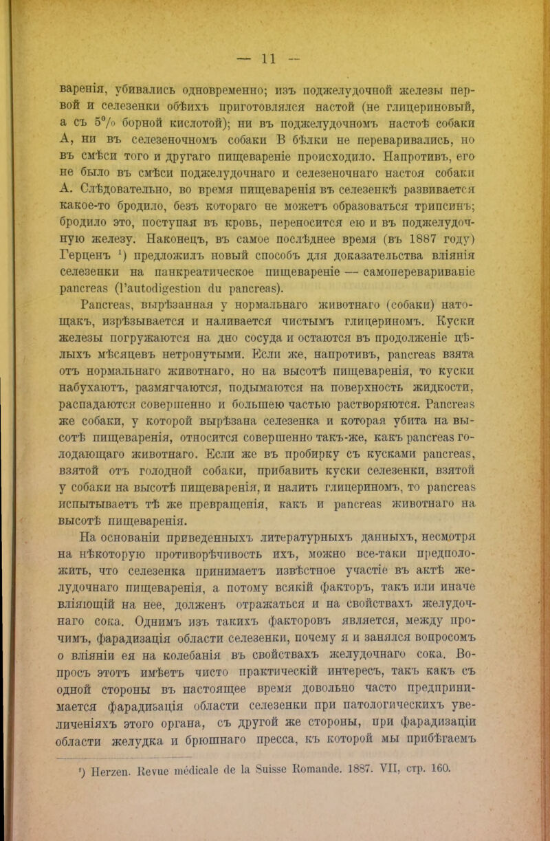 варенія, убивались одновременно; изъ поджелудочной железы пер- вой и селезенки обѣихъ приготовлялся настой (не глицериновый, а съ 5% борной кислотой); ни въ поджелудочномъ настоѣ собаки А, ни въ селезеночномъ собаки В бѣлки не переваривались, но въ смѣси того и другаго пищевареніе происходило. Ыапротивъ, его не было въ смѣси поджелудочнаго и селезеночнаго настоя собаки А. Слѣдовательно, во время пищеваренія въ селезенкѣ развиваете и какое-то бродило, безъ котораго не можетъ образоваться трипсинъ; бродило это, поступая въ кровь, переносится ею и въ поджелудоч- ную железу. Наконецъ, въ самое послѣднее время (въ 1887 году) Герценъ 1) предложилъ новый способъ для доказательства вліянія селезенки на панкреатическое пищевареніе — самоперевариваніе рапегеаз (Гаиіогіі^езііоп гіи рапегеаз). Рапегеаз, вырѣзанная у нормальнаго животнаго (собаки) нато- щакъ, изрѣзывается и наливается чистымъ глидериномъ. Куски железы погружаются на дно сосуда и остаются въ продолженіе цѣ- лыхъ мѣсяцевъ нетронутыми. Если же, напротивъ, рапегеаз взята отъ нормальнаго животнаго. но на высотѣ пищеваренія, то куски набухаютъ, размягчаются, подымаются на поверхность жидкости, распадаются совершенно и большею частью растворяются. Рапегеаз же собаки, у которой вырѣзана селезенка и которая убита на вы- соте пищеваренія, относится совершенно такъ-же, какъ рапегеаз го- лодаю щаго животнаго. Если же въ пробирку съ кусками рапегеаз, взятой отъ голодной собаки, прибавить куски селезенки, взятой у собаки на высотѣ пищеваренія, и налить глидериномъ, то рапегеаз иепытываетъ тѣ же превращенія, какъ и рапегеаз животнаго на высотѣ пищеваренія. На основаніи приведенныхъ литературныхъ данныхъ, несмотря на нѣкоторую противорѣчивость ихъ, можно все-таки предполо- жить, что селезенка принимаетъ извѣстное участіе въ актѣ же- лудочнаго пищеваренія, а потому всякій факторъ, такъ или иначе вліяющій на нее, долженъ отражаться и на свойствахъ желудоч- наго сока. Однимъ изъ такихъ факторовъ является, между про- чимъ, фарадизація области селезенки, почему я и занялся вопросомъ о вліяніи ея на колебанія въ свойствахъ желудочнаго сока, Во- просъ этотъ имѣетъ чисто практический интересъ, такъ какъ съ одной стороны въ настоящее время довольно часто предприни- мается фаради&ація области селезенки при патологическихъ уве- личеніяхъ этого органа, съ другой же стороны, при фарадизаціи области желудка и брюшнаго пресса, къ которой мы прибѣгаемъ ') Неггеп. Кеѵие тесіісаіе сіе 1а ЯиІ8§е Котапсіе. 1887. VII, стр. 160.