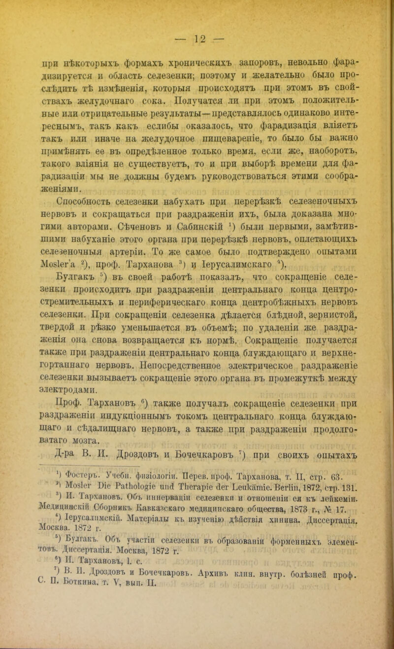 — 12 — при нѣкоторыхъ формахъ хроническихъ запоровъ, невольно фара- днзируется и область селезенки; поэтому и желательно было про- слѣдпть тѣ измѣненія, которыя происходятъ при этомъ въ свой- ствахъ желудочнаго сока. Получатся ли при этомъ положитель- ные или отрицательные результаты—представлялось одинаково инте- реснымъ, такъ какъ еслибы оказалось, что фарадизація вліяетъ такъ или иначе на желудочное пищевареніе, то было бы важно примѣнять ее въ опредѣленное только время, если же, наоборотъ, такого вліянія не существуешь, то и при выборѣ времени для фа- радизаціи мы не должны будемъ руководствоваться этими сообра- женіями. Способность селезенки набухать при перерѣзкѣ селезеночныхъ нервовъ и сокращаться при раздраженіи ихъ, была доказана мно- гими авторами. Сѣченовъ и Сабинскій г) были первыми, замѣтив- шими набуханіе этого органа при перерѣзкѣ нервовъ, оплетающихъ селезеночныя артеріи. То же самое было подтверждено опытами Мозіега 2), проф. Тарханова 3) ц Іерусалимскаго ''). Булгакъ 5) въ своей работѣ ноказалъ, что сокращеніе селе- зенки происходить при раздраженіи центральнаго конца центро- стремительныхъ и периферическая конца центробѣжныхъ нервовъ селезенки. При сокращены селезенка дѣлаетСя блѣдной, зернистой, твердой и рѣзко уменьшается въ объемѣ; по удаленіи же раздра- женія она снова возвращается къ нормѣ. Сокращеніе получается также при раздражены центральнаго конца блуждающаго и верхне- гортаннаго нервовъ. Непосредственное электрическое раздраженіе селезенки вызываешь сокращеніе этого органа въ промежуткѣ между электродами. Проф. Тархановъ °) также получалъ сокращеніе селезенки при раздражены индукціоннымъ токомъ центральнаго конца блуждаю- щаго и сѣдалищнаго нервовъ, а также при раздраженіи продолго- ватаго мозга. Д-ра В. И. Дроздовъ и Бочечкаровъ 7) при своихъ опытахъ ') Фостеръ. Учебн. фиаблогіи. Перев. проф. Тарханова, т. II, стр. 63. 21 Мозіег Віс РаіЬо1о§іе шкі Тііегаріе оіег Ьеикатіе. Вегііп, 1872, стр. 131. ) И. Тархановъ. Обь нннервацін селезенки и отношеніи ея къ лейкеміи. Медицинскій Сборники Кавказскаго медиципскаго общества, 1873 г., № 17. 4) Іерусалимскін. Матеріалы къ нзученію дѣйствія хинина. Диссертація. Москва. 1872 г. 5) Булгакъ. Объ участін селезенки въ образованы форменныхъ элемен- тов!,. Диссертація. Москва, 1872 г. в) И. Тархановъ, 1. с. 7) В. И. Дроздовъ и Бочечкаровъ. Архивъ клин, внутр. болѣзней проф.