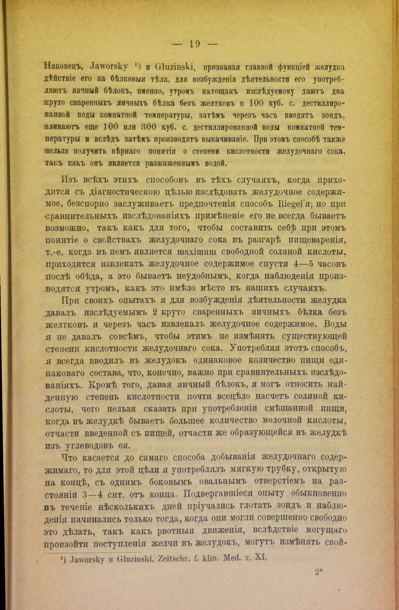 Наконецъ, &ігогеку М и Оіішпакі, признавая главной функціей желудка дѣйствіе его на бѣлковыя тѣла, для возбужденія дѣятельности его употреб- ляютъ яичный бѣлокъ, именно, утромъ натощакъ изслѣдуемому даютъ два круто сваренныхъ яичвыхъ бѣлка безъ желтковъ и 100 куб. с. дестиллиро- ваввой воды комнатной температуры, затѣмъ черезъ часъ вводятъ зондъ, вливаютъ еще 100 или 300 куб. с. дестиллированвой воды комнатной тем- пературы и вслѣдъ затѣмъ производятъ выкачиваніе. При этомъ способѣ также нельзя получить вѣрнаго понятія о степени кислотности желудочнаго сока, такъ какъ онъ является разжиженнымъ водой. Изъ всѣхъ этихъ способовъ въ тѣхъ случаяхъ, когда прихо- дится съ діагностическою цѣлыо изслѣдовать желудочное содержи- мое, безспорно заслуживаетъ предпочтенія способъ Рае^еГя; но при сравнительныхъ изслѣдованіяхъ примѣненіе его не всегда бываетъ возможно, такъ какъ для того, чтобы составить себѣ при этомъ понятіе о свойствахъ желудочнаго сока въ разгарѣ пищеваренія, т.-е. когда въ немъ является шахітит свободной соляной кислоты, приходится извлекать желудочное содержимое спустя 4—5 часовъ послѣ обѣда, а это бываетъ неудобнымъ, когда наблюденія произ- водятся утромъ, какъ это имѣло мѣсто въ нашихъ случаяхъ. При своихъ опытахъ я для возбужденія дѣятельности желудка давалъ изслѣдуемымъ 2 круто сваренныхъ яичныхъ бѣлка безъ желтковъ и черезъ часъ извлекалъ желудочное содержимое. Воды я не давалъ совсѣмъ, чтобы этимъ не измѣнять существующей степени кислотности желудочнаго сока. Употребляя этотъ способъ, я всегда вводилъ въ желудокъ одинаковое количество пищи оди- наковаго состава, что, конечно, важно при сравнительныхъ изслѣдо- ваніяхъ. Кромѣ того, давая яичный бѣлокъ, я могъ относить най- денную степень кислотности почти всецѣло насчетъ соляной ки- слоты, чего нельзя сказать при употреблепіи смѣшанной пищи, когда въ желудкѣ бываетъ большее количество молочной кислоты, отчасти введенной съ пищей, отчасти же образующейся въ желудкѣ изъ углеводовъ ея. Что касается до самаго способа добыванія желудочнаго содер- жимаго, то для этой цѣли я употреблялъ мягкую трубку, открытую на концѣ, съ однимъ боковымъ овальнымъ отверстіемъ на раз- стояніи 3—4 снт. отъ конца. Подвергавшіеся опыту обыкновенно въ теченіе нѣсколькихъ дней пріучались глотать зондъ и наблю- денія начинались только тогда, когда они могли совершенно свободно это дѣлать, такъ какъ рвотныя движенія, вслѣдствіе могущаго произойти поступленія желчи въ желудокъ, могутъ измѣнять свпй- <) ^ѵогзку и (хкшіі^кі. 2еЙ8еІіг, Г. кііп. Мей. т. XI. о*