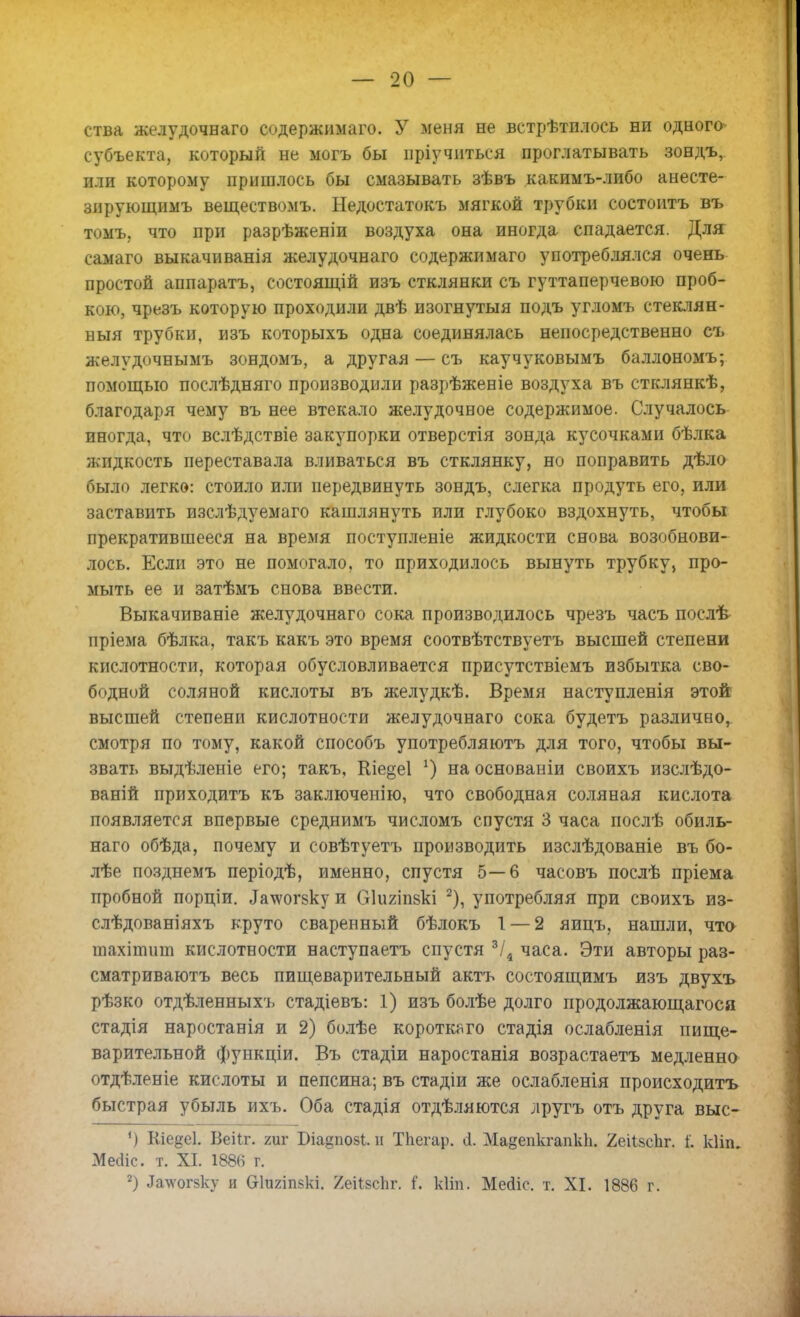 ства желудочнаго содержимаго. У меня не встрѣтплось ни одного субъекта, который не могъ бы пріучнться проглатывать зондъ, или которому пришлось бы смазывать зѣвъ какимъ-либо анесте- зирующимъ веществомъ. Недостатокъ мягкой трубки состоитъ въ томъ, что при разрѣженіи воздуха она иногда спадается. Для самаго выкачиванія желудочнаго содержимаго употреблялся очень простой аппаратъ, состоящій изъ стклянки съ гуттаперчевою проб- кою, чрезъ которую проходили двѣ изогнутыя подъ угломъ стеклян- ныя трубки, изъ которыхъ одна соединялась непосредственно съ желудочнымъ зондомъ, а другая — съ каучуковымъ баллономъ; помощью послѣдняго производили разрѣженіе воздуха въ стоянкѣ, благодаря чему въ нее втекало желудочное содержимое. Случалось иногда, что вслѣдствіе закупорки отверстія зонда кусочками бѣлка жидкость переставала вливаться въ стклянку, но поправить дѣло было легко: стоило или передвинуть зондъ, слегка продуть его, или заставить изслѣдуемаго кашлянуть или глубоко вздохнуть, чтобы прекратившееся на время поступленіе жидкости снова возобнови- лось. Если это не помогало, то приходилось вынуть трубку, про- мыть ее и затѣмъ снова ввести. Выкачиваніе желудочнаго сока производилось чрезъ часъ послѣ пріема бѣлка, такъ какъ это время соотвѣтствуетъ высшей степени кислотности, которая обусловливается присутствіемъ избытка сво- бодной соляной кислоты въ желудкѣ. Время наступленія этой высшей степени кислотности желудочнаго сока будетъ различно, смотря по тому, какой способъ употребляютъ для того, чтобы вы- звать выдѣленіе его; такъ, Кіе^еі г) на основаніи своихъ изслѣдо- ваній приходитъ къ заключенію, что свободная соляная кислота появляется впервые среднимъ числомъ спустя 3 часа послѣ обиль- наго обѣда, почему и совѣтуетъ производить изслѣдованіе въ бо- лѣе позднемъ періодѣ, именно, спустя 5—6 часовъ послѣ пріема пробной порціи. ^чѵогзку и С]ішіі8кі 2), употребляя при своихъ из- слѣдованіяхъ круто сваренный бѣлокъ 1 — 2 яицъ, нашли, что тахіпишд кислотности наступаетъ спустя 3/4 часа. Эти авторы раз- сматриваютъ весь пищеварительный актъ состоящимъ изъ двухъ рѣзко отдѣленныхъ стадіевъ: 1) изъ болѣе долго продолжающагося стадія наростанія и 2) болѣе короткого стадія ослабленія пище- варительной функціи. Въ стадіи наростанія возрастаетъ медленно отдѣленіе кислоты и пепсина; въ стадіи же ослабленія происходить быстрая убыль ихъ. Оба стадія отдѣляются лругъ отъ друга выс- ') Кіедеі. Веііг. гиг Біа§по8і. н Тпегар. сі. Мадепкгапкп. 2еіІ$спг. і'. кііп. Мейіс. т. XI. 1886 г. 2) ^а\ѵогвку и Сгкшпзкі. Яеіівсііг. і*. кііп. Месііс. т. XI. 1886 г.