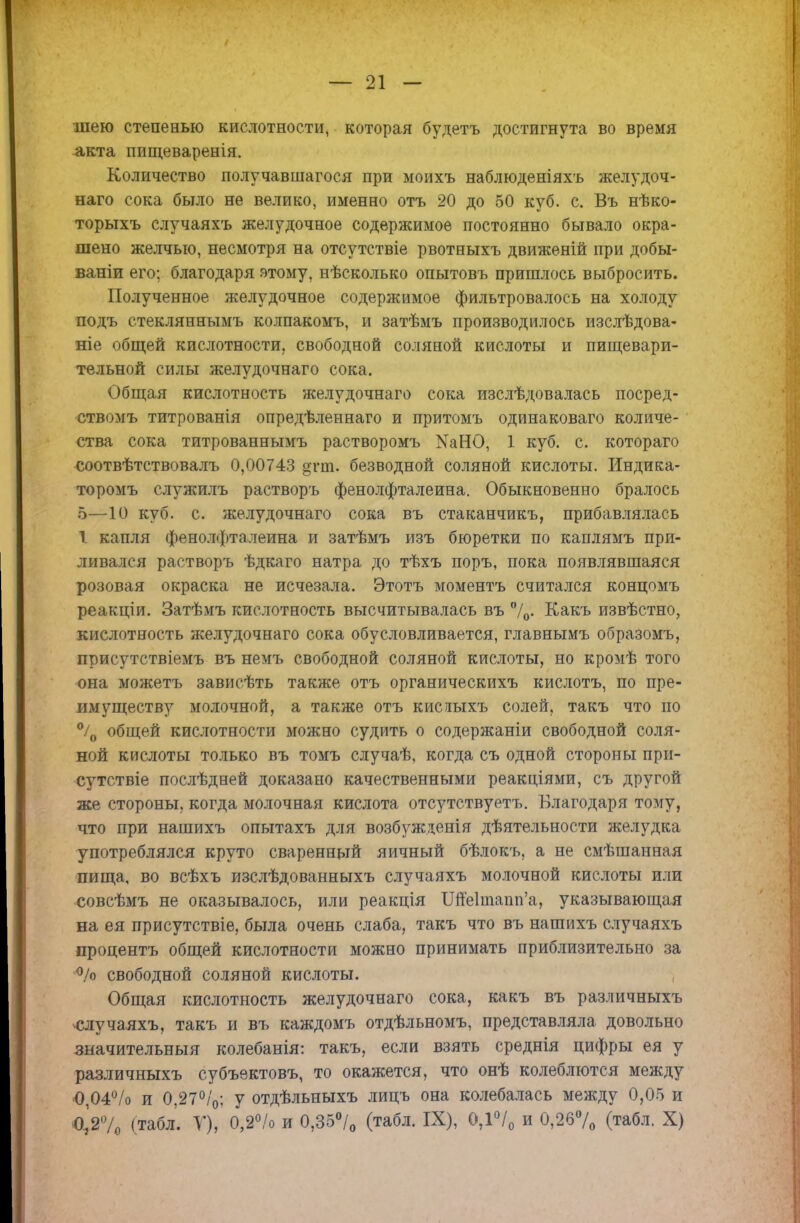 шею степенью кислотности, которая будетъ достигнута во время акта пищеваренія. Количество получавшагося при моихъ наблюденіяхъ желудоч- наго сока было не велико, именно отъ 20 до 50 куб. с. Въ нѣко- торыхъ случаяхъ желудочное содержимое постоянно бывало окра- шено желчью, несмотря на отсутствіе рвотныхъ движеній при добы- ваніи его; благодаря этому, нѣсколько опытовъ пришлось выбросить. Полученное желудочное содержимое фильтровалось на холоду подъ стекляннымъ колпакомъ, и затѣмъ производилось изслѣдова- ніе общей кислотности, свободной соляной кислоты и пищевари- тельной силы желудочнаго сока. Общая кислотность желудочнаго сока изслѣдовалась посред- ■ствомъ титрованія опредѣленнаго и притомъ одинаковаго количе- ства сока титрованнымъ растворомъ КаНО, 1 куб. с. котораго соотвѣтствовалъ 0,00743 §гт. безводной соляной кислоты. Индика- торомъ служилъ растворъ фенолфталеина. Обыкновенно бралось 5—10 куб. с. желудочнаго сока въ стаканчикъ, прибавлялась 1 капля фенолфталеина и затѣмъ изъ бюретки по каплямъ при- ливался растворъ ѣдкаго натра до тѣхъ поръ, пока появлявшаяся розовая окраска не исчезала. Этотъ моментъ считался концомъ реакціи. Затѣмъ кислотность высчитывалась въ °/0. Какъ извѣстно, кислотность желудочнаго сока обусловливается, главнымъ образомъ, присутствіемъ въ немъ свободной соляной кислоты, но кромѣ того она можетъ зависѣть также отъ органическихъ кислотъ, по пре- имуществу молочной, а также отъ кислыхъ солей, такъ что по °/0 общей кислотности можно судить о содержаніи свободной соля- ной кислоты только въ томъ случаѣ, когда съ одной стороны при- сутствіе послѣдней доказано качественными реакціями, съ другой же стороны, когда молочная кислота отсутствуете Благодаря тому, что при нашихъ опытахъ для возбужденія дѣятельности желудка употреблялся круто сваренный яичный бѣлокъ, а не смѣшанная пища, во всѣхъ изслѣдованныхъ случаяхъ молочной кислоты или совсѣмъ не оказывалось, или реакція Ш'е1іпапп'а, указывающая на ея присутствіе, была очень слаба, такъ что въ нашихъ случаяхъ процента общей кислотности можно принимать приблизительно за °/о свободной соляной кислоты. Общая кислотность желудочнаго сока, какъ въ различныхъ случаяхъ, такъ и въ каждомъ отдѣльномъ, представляла довольно значительный колебанія: такъ, если взять среднія цифры ея у различныхъ субъектовъ, то окажется, что онѣ колеблются между 0,04% и 0,27%; у отдѣльныхъ лицъ она колебалась между 0,05 и О,Ѵ/0 (табл. У), 0,2°/о и 0,35°/0 (табл. IX), 0,1°/0 и 0,26°/0 (табл. X)