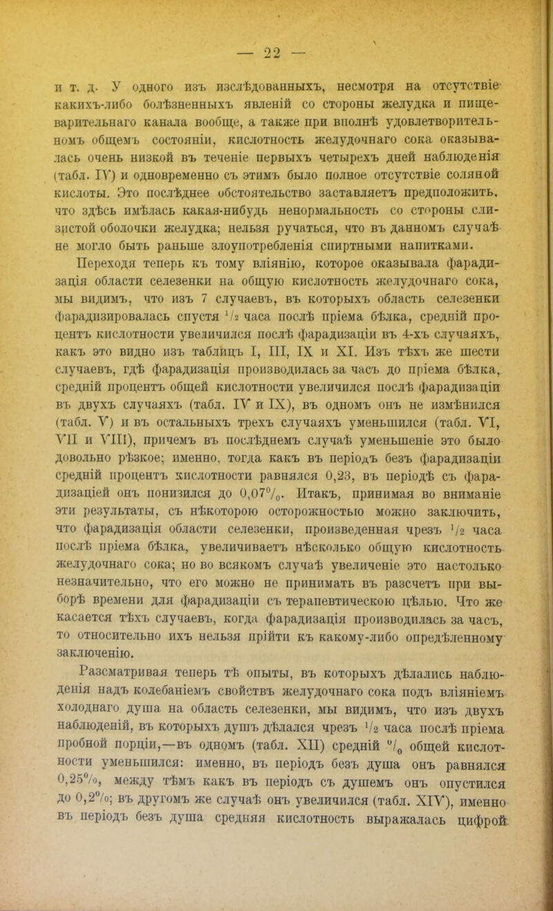 90 — и т. д. У одного изъ изслѣдованныхъ, несмотря на отсутствіе- какихъ-либо болѣзненныхъ явленій со стороны желудка и пище- варительнаго канала вообще, а также при вполнѣ удовлетворитель- номъ общемъ состояніи, кислотность желудочнаго сока оказыва- лась очень низкой въ теченіе первыхъ четырехъ дней наблюденія (табл. IV) и одновременно съ этимъ было полное отсутствіе соляной кислоты. Это послѣднее обстоятельство заставляетъ предположить, что здѣсь имѣлась какая-нибудь ненормальность со стороны сли- зистой оболочки желудка; нельзя ручаться, что въ данномъ случаѣ не могло быть раньше злоупотребленія спиртными напитками. Переходя теперь къ тому вліянію, которое оказывала фаради- задія области селезенки на общую кислотность желудочнаго сока, мы видимъ, что изъ 7 случаевъ, въ которыхъ область селезенки Фарадизировалась спустя Чл часа послѣ пріема бѣлка, средній про- центъ кислотности увеличился послѣ фарадизаціи въ 4-хъ случаяхъ, какъ это видно изъ таблицъ I, III, IX и XI. Изъ тѣхъ же шести случаевъ, гдѣ фарадизація производилась за часъ до пріема бѣлка, средній процентъ общей кислотности увеличился послѣ фарадизаціи въ двухъ случаяхъ (табл. IV и IX), въ одномъ онъ не измѣнился (табл. V) и въ остальныхъ трехъ случаяхъ уменьшился (табл. VI, VII и VIII), причемъ въ поелѣднемъ случаѣ уменьшеніе это было довольно рѣзкое; именно, тогда какъ въ періодъ безъ фарадизаціи средній процентъ кислотности равнялся 0,23, въ періодѣ съ фара- дизаціей онъ понизился до 0,07°/0- Итакъ, принимая во вниманіе эти результаты, съ нѣкоторою осторожностью можно заключить, что фарадизація области селезенки, произведенная чрезъ '/2 часа послѣ пріема бѣлка, увеличиваетъ нѣсколько общую кислотность желудочнаго сока; но во всякомъ случаѣ увеличеніе это настолько незначительно, что его можно не принимать въ разсчетъ при вы- борѣ времени для фарадизаціи съ терапевтическою цѣлыо. Что же касается тѣхъ случаевъ, когда фарадизація производилась за часъ, то относительно ихъ нельзя прійти къ какому-либо опредѣленному заключенію. Разсматривая теперь тѣ опыты, въ которыхъ дѣлались наблю- денія надъ колебаніемъ свойствъ желудочнаго сока подъ вліяніемъ холоднаго душа на область селезенки, мы видимъ, что изъ двухъ наблюденій, въ которыхъ душъ дѣлался чрезъ '/2 часа послѣ пріема пробной порціи,—въ одномъ (табл. XII) средній °/0 общей кислот- ности уменьшился: именно, въ періодъ безъ душа онъ равнялся 0,25%, между тѣмъ какъ въ періодъ съ душемъ онъ опустился до 0,2%; въ другомъ же случаѣ онъ увеличился (табл. XIV), именно въ періодъ безъ душа средняя кислотность выражалась цифрой