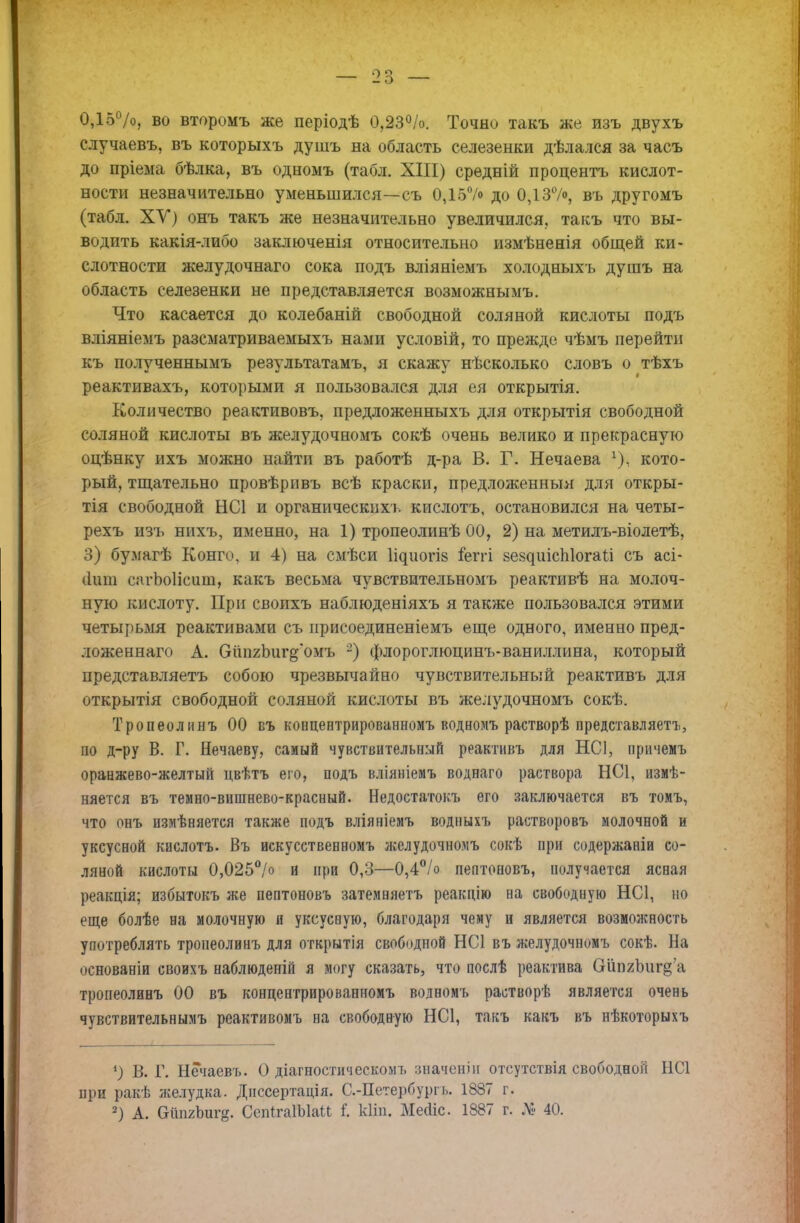 О о 0,15%, во второмъ же періодѣ 0,23%. Точно такъ же изъ двухъ случаевъ, въ которыхъ душъ на область селезенки дѣлался за часъ до пріема бѣлка, въ одномъ (табл. XIII) средній процентъ кислот- ности незначительно уменьшился—съ 0,15°/о до 0,137<>, въ другомъ (табл. ХУ) онъ такъ же незначительно увеличился, такъ что вы- водить какія-либо заключенія относительно измѣненія общей ки- слотности желудочнаго сока подъ вліяніемъ холодныхъ душъ на область селезенки не представляется возможнымъ. Что касается до колебаній свободной соляной кислоты подъ вліяніемъ разсматриваемыхъ нами условій, то прежде чѣмъ перейти къ полученнымъ результатамъ, я скажу нѣсколько словъ о тѣхъ реактивахъ, которыми я пользовался для ея открытія. Количество реактивовъ, предложенныхъ для открытія свободной соляной кислоты въ желудочномъ сокѣ очень велико и прекрасную оцѣнку ихъ можно найти въ работѣ д-ра В. Г. Нечаева у).. кото- рый, тщательно провѣривъ всѣ краски, предложенныя для откры- тія свободной НС1 и органическихъ кислотъ, остановился на четы- рехъ изъ нихъ, именно, на 1) тропеолинѣ 00, 2) на метилъ-віолетѣ, 3) бумагѣ Конго, и 4) на смѣси ^иогіз ѣтгі 8е8^шсп1о^а{;і съ асі- (Іиш сагЬоІісиш, какъ весьма чувствительномъ реактивѣ на молоч- ную кислоту. При своихъ наблюденіяхъ я также пользовался этими четырьмя реактивами съ нрисоединеніемъ еще одного, именно пред- ложеннаго А. ОипгЬиг^'омъ 2) флороглюцинъ-ваниллина, который представляетъ собою чрезвычайно чувствительный реактивъ для открытія свободной соляной кислоты въ желудочномъ сокѣ. Тропеолинъ 00 въ концентрированномъ водномъ растворѣ представляетъ, по д-ру В. Г. Нечаеву, самый чувствительный реактивъ для НС1, причемъ оранжево-желтый цвѣтъ его, подъ вліяніемъ воднаго раствора НС1, измѣ- няется въ темно-вишнево-красный. Недоетатокъ его заключается въ томъ, что онъ измѣняется также подъ вліяніемъ водныхъ растворовъ молочной и уксусной кислотъ. Въ искусственномъ желудочномъ сокѣ при содержаніи со- ляной кислоты 0,025°/° и при 0,3—0,4°/о пептоновъ, получается ясная реакція; избытокъ же пептоновъ затемняетъ реакцію на свободную НС1, но еще болѣе на молочную и уксусную, благодаря чему и является возможность употреблять тропеолинъ для открытія свободной НС1 въ желудочномъ сокѣ. На основаніи своихъ наблюденій я могу сказать, что послѣ реактива Ойп2Ішг§'а тропеолинъ 00 въ концевтрироваппомъ водномъ растворѣ является очень чувствительнымъ реактивомъ на свободную НС1, такъ какъ въ нѣкоторыхъ 9 В. Г. Нечаевъ. О діагностическомъ значеніи отсутствія свободной НС1 при ракѣ желудка. Днссертація. С.-Петербургь. 1887 г.