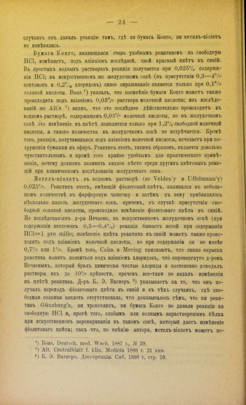 случаяхъ онъ давалъ реакцію тамъ, гдѣ ни бумага Конго, не метилъ-віолетъ ве измѣнились. Бумага Конго, являющаяся очень удобнымъ реактивомъ на свободную НС1, измѣняетъ, подъ вліяніемъ послѣдней, свой красный цвѣтъ въ синій. Вь простыхъ водныіъ растворахъ реакція получается при 0,025% содержа- ли НС1; въ искусственномъ же желудочномъ сокѣ (въ присутствіи 0,3—4% пептоновъ и 0,2°/0 хлоридовъ) синее окрашиваніе является только при 0,1% соляной кислоты. Воая *) указалъ, что посивѣніе бумаги Конго можетъ также происходить подъ вліяніемъ 0,03°/° раствора молочной кислоты; изъ изслѣдо- ваній же Аііа 2) видно, что это послѣднее дѣйствительно происходитъ въ водномъ растворѣ, содержащемъ 0,03% молочной кислоты, но въ желудочномъ сокѣ это измѣненіе въ цвѣтѣ появляется только при 1,2% свободной молочной кислоты, а такого количества въ желудочномъ сокѣ не встрѣчается. Кромѣ того, реакція, получающаяся подъ вліяніемъ молочной кислоты, исчезаетъ при по- гружепіи бумажки въ эфиръ. Реактивъ этотъ, такимъ образомъ, является довольно чуветввтельнымъ и кромѣ того крайне удобнымъ для практическая примѣ- ненія, почему долженъ занимать видное мѣсто среди другихъ цвѣтовыхъ реак- дій при клиническомъ изслѣдованіи желудочиаго сока. Метилъ-віолетъ въ водномъ растворѣ (по Ѵеісіепу и Шіеіташгу) 0,025°/о. Реактивъ этотъ, имѣющій фіолетовый цвѣтъ, наливался въ неболь- пі(»мъ количествѣ въ фарфоровую чашечку и затѣмъ къ нему прибавлялось нѣсколько капель желудочнаго сока, причемъ, въ случаѣ присутствія сво- бодной соляной кислоты, происходило измѣненіе фіолетоваго цвѣта въ синій. По изслѣдопаніямъ д-ра Нечаева, въ искусственномъ желудочномъ сокѣ (при содержаніи пептоновъ 0,3—0,4%) реакція бываетъ ясной при содержаніи НС1=1 рго іпіііе; измѣнсніе цвѣта реактива въ синій можетъ также проис- ходить подъ вліяніемъ молочной кислоты, но при содержаніи ея не менѣе 0,7% или Г/». Кромѣ того, Саііп и Мегіп^ признаютъ, что синяя окраска реактива можетъ появиться подъ вліяніемъ хлоридовъ, что опровергнуто д-ромъ Нечаевымъ, который бралъ химически чистые хлориды и постепенно доводилъ растворы ихъ до 10% крѣпости, причемъ все-таки не видалъ измѣненія въ цвѣтѣ реактива. Д-ръ К. Э. Вагнеръ 3) указываетъ на то, что онъ по- лучалъ переходъ фіолстоваго двѣта въ снній и въ тѣхъ случаяхъ, гдѣ сво- бодная соляная кислота отсутствовала, что доказывалось тѣмъ, что ни реак- тивъ СгипгЪигд'а, ни тропеолинъ, ни бумага Конго ве давали реакціи на свободную НС! и, кромѣ того, слабымъ или полнымъ нераствореніемъ бѣлка при искусственномъ перевариваніи въ такомъ сокѣ, который даетъ измѣненіе фіолетоваго цвѣта; такъ что, по мнѣнію автора, метилъ-віолетъ можетъ по- *) Воа<5. ОеиІйсЬ. тегі. \Ѵ'ос1і. 1887 г., № 39. 2) АИ. СепІгаІЫаМ (. ИИп. Мссіісіп 1888 г. 21 янв. •) К. Э. Вагнеръ. Диссертація. Спб. 1888 г. стр. 59.