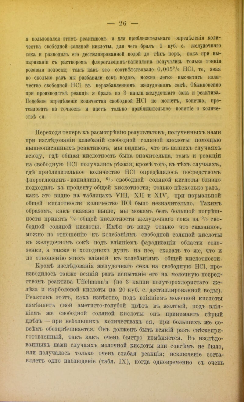 я ішьзовался этимъ реактивомъ и для приблизительнаго опредѣленія коли- чества свободной соляной кислоты, для чего бралъ 1 куб- с. желудочнаго сока и разводилъ его дестиллированной водой до тѣхъ норъ, пока ири вы- париваніи съ растворомъ флороглюцинъ-ваниллина получались только тонкія розовыя полоски; такъ какъ это соотвѣтствовало 0,005% НС1, то, звая во сколько разъ мы разбавили сокъ водою, можно легко высчитать коли- чество свободной НСІ въ неразбавленномъ желудочномъ сокѣ. Обыкновенно при производствѣ реакціи я бралъ но 3 капли желудочнаго сока и реактива. Подобное опредѣленіе количества свободной НС1 не можетъ, конечно, пре- тендовать на точность и даетъ только приблизительное понятіе о количе- ствѣ ея. Переходя теперь къ расмотрѣнію результатовъ, полученныхъ нами при изслѣдованіи колебаній свободной соляной кислоты помощью вышеописанныхъ реактивовъ, мы видимъ, что въ нашихъ случаяхъ всюду, гдѣ общая кислотность была значительна, тамъ и реакціи на свободную НС1 получались рѣзкія; кромѣ того, въ тѣхъ случаяхъ, гдѣ приблизительной количество НС1 определялось посредствомъ флороглюцинъ-ваниллина, °/о свободной соляной кислоты близко подходилъ къ проценту общей кислотности; только нѣсколько разъ, какъ это видно на таблицахъ УІГІ, XII и ХІУ, при нормальной общей кислотности количество НС1 было незначительно. Такимъ образомъ, какъ сказано выше, мы можемъ безъ большой погрѣш- ности принять °/о общей кислотности желудочнаго сока за % сво- бодной соляной кислоты. Имѣя въ виду только что сказанное, можно по отношенію къ колебаніямъ свободной соляной кислоты въ желудочномъ сокѣ подъ вліяніемъ фарадизаціи области селе- зенки, а также и холодныхъ душъ на нее, сказать то же, что и по отношенію этихъ вліяній къ колебаніямъ общей кислотности. Кромѣ изслѣдованія желудочнаго сока на свободную НС], про- изводилось также всякій разъ испытаніе его на молочную посред- ствомъ реактива Шіе1иіапп'а (по 3 капли полуторохлористаго же- лѣза и карболовой кислоты на 20 куб. с. дестиллированной воды). Реактивъ этотъ, какъ извѣстно, подъ вліяніемъ молочной кислоты измѣняетъ свой аметисто-голубой цвѣтъ въ желтый, подъ влія- ніемъ же свободной соляной кислоты онъ принимаетъ сѣрый цвѣтъ —при небольшихъ количествахъ ея, при большихъ же со- всѣмъ обезцвѣчивается. Онъ долженъ быть всякій разъ свѣжепри- готовленный, такъ какъ очень быстро измѣняется. Въ изслѣдо- ванныхъ нами случаяхъ молочной кислоты или совсѣмъ не было, или получалась только очень слабая реакція; исключеніе соста- вляем одно наблюденіе (табл. IX), когда одновременно съ очень