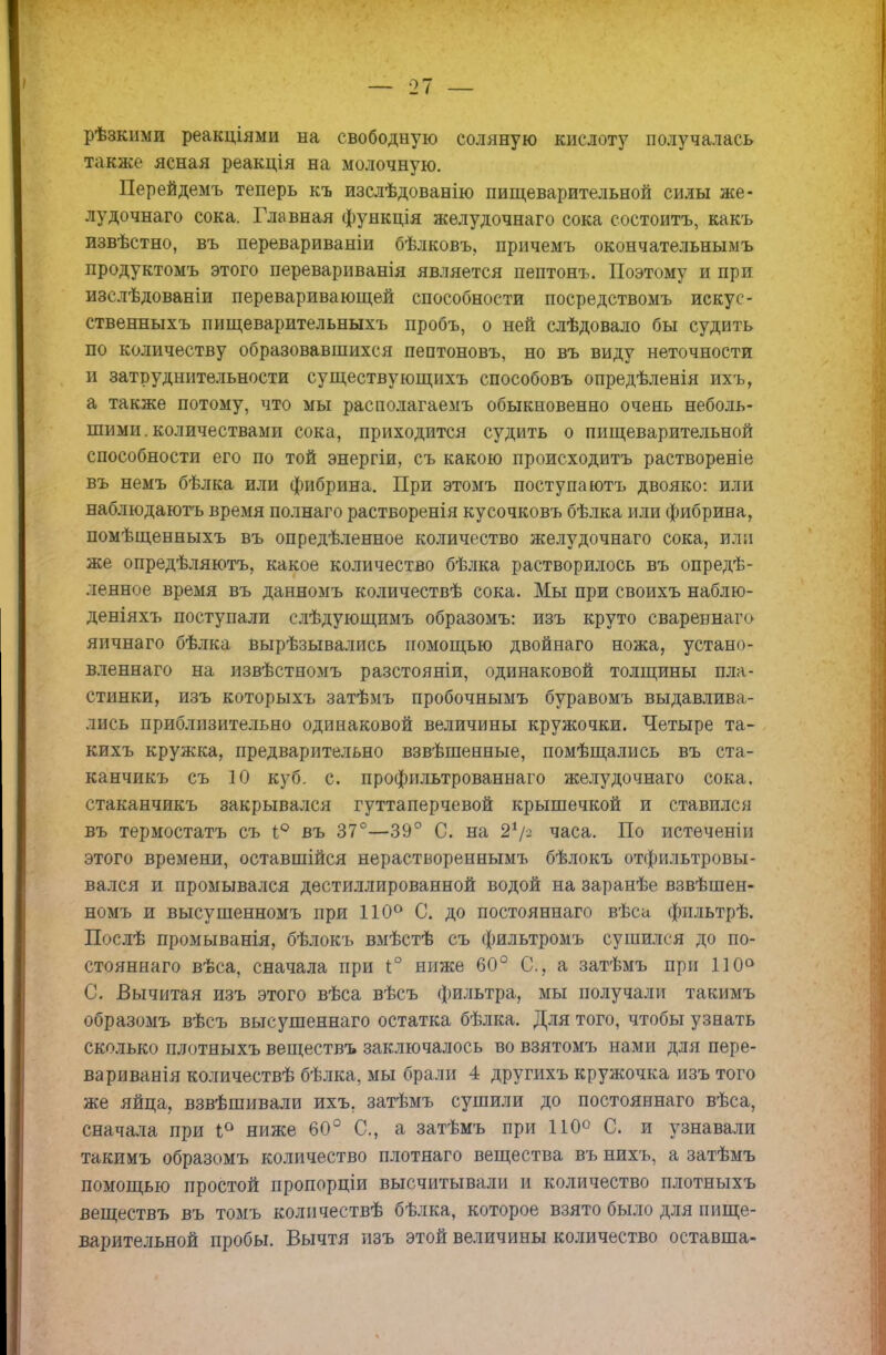 рѣзкнми реакціями на свободную соляную кислоту получалась также ясная реакція на молочную. Перейдемъ теперь къ изслѣдованію пищеварительной силы же- лудочнаго сока. Главная функція желудочнаго сока состоять, какъ извѣстно, въ перевариваніи бѣлковъ, причемъ окончательныыъ продуктомъ этого перевариванія является пептонъ. Поэтому и при изслѣдованіи переваривающей способности посредствомъ искус- ственныхъ пищеварительныхъ пробъ, о ней слѣдовало бы судить по количеству образовавшихся пептоновъ, но въ виду неточности и затруднительности существующихъ способовъ опредѣленія ихъ, а также потому, что мы располагаемъ обыкновенно очень неболь- шими. количествами сока, приходится судить о пищеварительной способности его по той энергіи, съ какою происходить раствореніе въ немъ бѣлка или фибрина. При этомъ поступаютъ двояко: или наблюдаютъ время пол наго растворенія кусочковъ бѣлка или фибрина, помѣщенныхъ въ опредѣленное количество желудочнаго сока, или же опредѣляютъ, какое количество бѣлка растворилось въ опреде- ленное время въ данномъ количествѣ сока. Мы при своихъ наблю- деніяхъ поступали слѣдующимъ образомъ: изъ круто сваревнаго яичнаго бѣлка Вырѣзывались помощью двойнаго ножа, устано- вленная на извѣстиомъ разстояніи, одинаковой толщины пла- стинки, изъ которыхъ затѣмъ пробочнымъ буравомъ выдавлива- лись приблизительно одинаковой величины кружочки. Четыре та- кихъ кружка, предварительно взвѣшенные, помѣщались въ ста- канчикъ съ 10 куб. с. профильтрованнаго желудочнаго сока, стаканчякъ закрывался гуттаперчевой крышечкой и ставился въ термостатъ съ 1° въ 37°—39° С. на 21/- часа. По истеченіи этого времени, оставшийся нераствореннымъ бѣлокъ отфильтровы- вался и промывался дестиллированной водой на заранѣе взвѣшен- номъ и высушенномъ при 110° С. до постояннаго вѣса фпльтрѣ. Послѣ промыванія, бѣлокъ вмѣстѣ съ фильтромъ сушился до по- стояннаго вѣса, сначала при і° ниже 60° С, а затѣмъ при 110° С. Вычитая изъ этого вѣса вѣсъ фильтра, мы получали такимъ образомъ вѣсъ высушеннаго остатка бѣлка. Для того, чтобы узнать сколько плотныхъ веществъ заключалось во взятомъ нами для пере- вариванія количествѣ бѣлка, мы брали 4 другихъ кружочка изъ того же яйца, взвѣшивали ихъ. затѣмъ сушили до постояннаго вѣса, сначала при 1° ниже 60° С, а затѣмъ при 110° С. и узнавали такимъ образомъ количество плотяаго вещества въ нихъ, а затѣмъ помощью простой пропорціи высчитывали и количество плотныхъ веществъ въ томъ количествѣ бѣлка, которое взято было для пище- варительной пробы. Вычтя изъ этой величины количество оставша-