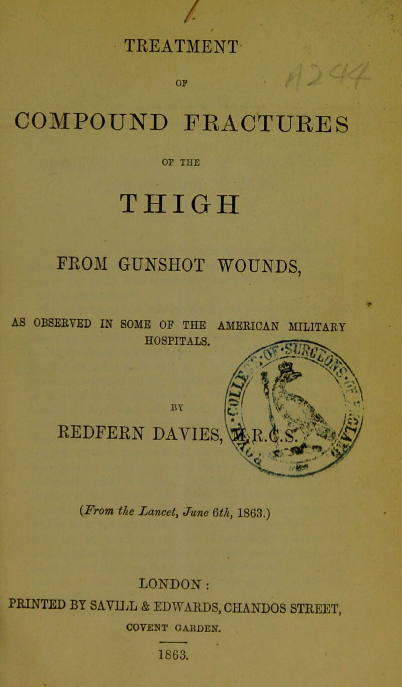 / / TREATMENT OP COMPOUND FRACTURES OF THE THIGH FROM GUNSHOT WOUNDS, REDFERN DAVIES, AS OBSERVED IN SOME OF THE AMERICAN MILITARY HOSPITALS. {From the Lancet, June Qth, 1863.) LONDON: PRINTED BY SAV1LL & EDWARDS, CIIANDOS STREET, COVENT GARDEN. 1863.