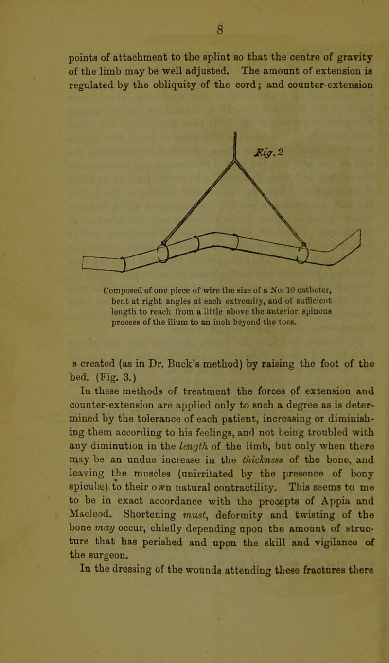 points of attachment to the splint so that the centre of gravity of the limb may be well adjusted. The amount of extension is regulated by the obliquity of the cord; and counter-extension Composed of one piece of wire the size of n No. 10 catheter, bent at right angles at each extremity, and of sufficient length to reach from a little above the anterior spinous process of the ilium to an inch beyond the toes. s created (as in Dr. Buck’s method) by raising the foot of the bed. (Fig. 3.) In these methods of treatment the forces of extension and counter-extension are applied only to such a degree as is deter- mined by the tolerance of each patient, increasing or diminish- ing them according to his feelings, and not being troubled with any diminution in the length of the limb, but only when there may be an undue increase iu the thickness of the bone, and leaving the muscles (unirritated by the presence of bony spiculae).to their own natural contractility. This seems to me to be in exact accordance with the precepts of Appia and Macleod. Shortening must, deformity and twisting of the bone may occur, chiefly depending upon the amount of struc- ture that has perished and upon the skill and vigilance of the surgeon. In the dressing of the wounds attending these fractures there