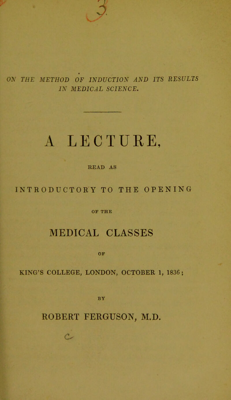 ON THE METHOD OF INDUCTION AND ITS RESULTS IN MEDICAL SCIENCE. A. LECTURE, READ AS INTRODUCTORY TO THE OPENING OF THE MEDICAL CLASSES KING’S COLLEGE, LONDON, OCTOBER 1, 1836 ; BY ROBERT FERGUSON, M.D.