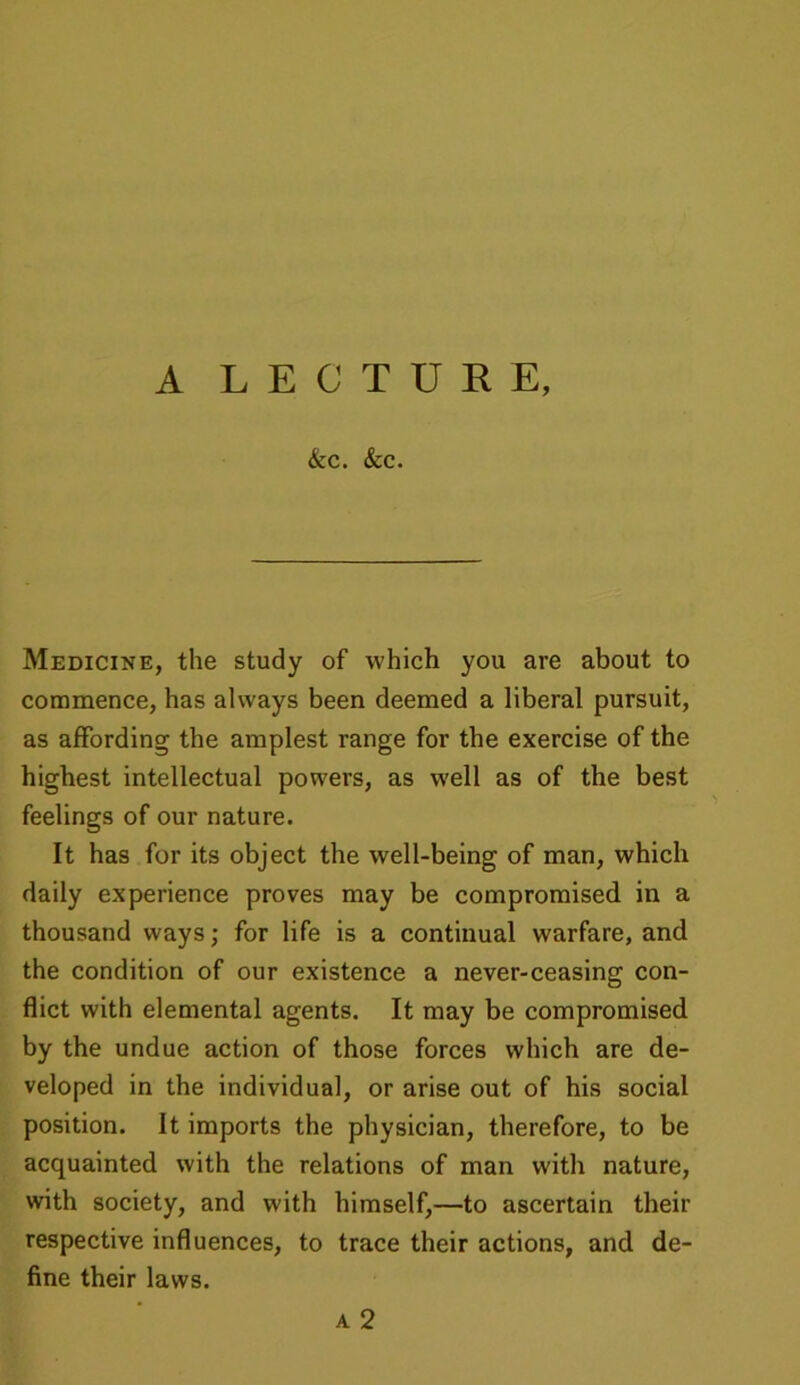 A LECTURE, &C. &C. Medicine, the study of which you are about to commence, has always been deemed a liberal pursuit, as affording the amplest range for the exercise of the highest intellectual powers, as well as of the best feelings of our nature. It has for its object the well-being of man, which daily experience proves may be compromised in a thousand ways; for life is a continual warfare, and the condition of our existence a never-ceasing con- flict with elemental agents. It may be compromised by the undue action of those forces which are de- veloped in the individual, or arise out of his social position. It imports the physician, therefore, to be acquainted with the relations of man with nature, with society, and with himself,—to ascertain then- respective influences, to trace their actions, and de- fine their laws.