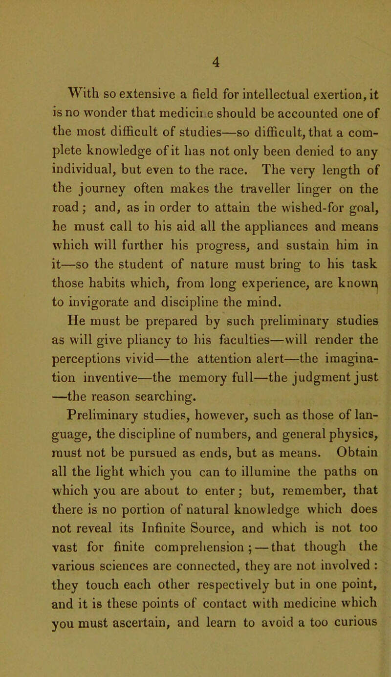 With so extensive a field for intellectual exertion, it is no wonder that medicine should be accounted one of the most difficult of studies—so difficult, that a com- plete knowledge of it has not only been denied to any individual, but even to the race. The very length of the journey often makes the traveller linger on the road; and, as in order to attain the wished-for goal, he must call to his aid all the appliances and means which will further his progress, and sustain him in it—so the student of nature must bring to his task those habits which, from long experience, are known to invigorate and discipline the mind. He must be prepared by such preliminary studies as will give pliancy to his faculties—will render the perceptions vivid—the attention alert—the imagina- tion inventive—the memory full—the judgment just —the reason searching. Preliminary studies, however, such as those of lan- guage, the discipline of numbers, and general physics, must not be pursued as ends, but as means. Obtain all the light which you can to illumine the paths on which you are about to enter; but, remember, that there is no portion of natural knowledge which does not reveal its Infinite Source, and which is not too vast for finite comprehension; — that though the various sciences are connected, they are not involved : they touch each other respectively but in one point, and it is these points of contact with medicine which you must ascertain, and learn to avoid a too curious