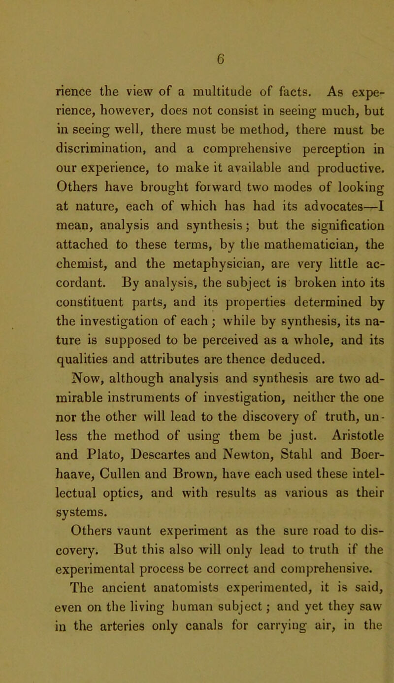rience the view of a multitude of facts. As expe- rience, however, does not consist in seeing much, but in seeing well, there must be method, there must be discrimination, and a comprehensive perception in our experience, to make it available and productive. Others have brought forward two modes of looking at nature, each of which has had its advocates—I mean, analysis and synthesis; but the signification attached to these terms, by the mathematician, the chemist, and the metaphysician, are very little ac- cordant. By analysis, the subject is broken into its constituent parts, and its properties determined by the investigation of each; while by synthesis, its na- ture is supposed to be perceived as a whole, and its qualities and attributes are thence deduced. Now, although analysis and synthesis are two ad- mirable instruments of investigation, neither the one nor the other will lead to the discovery of truth, un- less the method of using them be just. Aristotle and Plato, Descartes and Newton, Stahl and Boer- haave, Cullen and Brown, have each used these intel- lectual optics, and with results as various as their systems. Others vaunt experiment as the sure road to dis- covery. But this also will only lead to truth if the experimental process be correct and comprehensive. The ancient anatomists experimented, it is said, even on the living human subject; and yet they saw in the arteries only canals for carrying air, in the