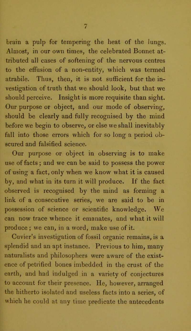 brain a pulp for tempering the heat of the lungs. Almost, in our own times, the celebrated Bonnet at- tributed all cases of softening of the nervous centres to the effusion of a non-entity, which was termed atrabile. Thus, then, it is not sufficient for the in- vestigation of truth that we should look, but that we should perceive. Insight is more requisite than sight. Our purpose or object, and our mode of observing, should be clearly and fully recognised by the mind before we begin to observe, or else we shall inevitably fall into those errors which for so long a period ob- scured and falsified science. Our purpose or object in observing is to make use of facts; and we can be said to possess the power of using a fact, only when we know what it is caused by, and what in its turn it will produce. If the fact observed is recognised by the mind as forming a link of a consecutive series, we are said to be in possession of science or scientific knowledge. We can now trace whence it emanates, and what it will produce ; we can, in a word, make use of it. Cuvier’s investigation of fossil organic remains, is a splendid and an apt instance. Previous to him, many naturalists and philosophers were aware of the exist- ence of petrified bones imbedded in the crust of the earth, and had indulged in a variety of conjectures to account for their presence. He, however, arranged the hitherto isolated and useless facts into a series, of which he could at any time predicate the antecedents