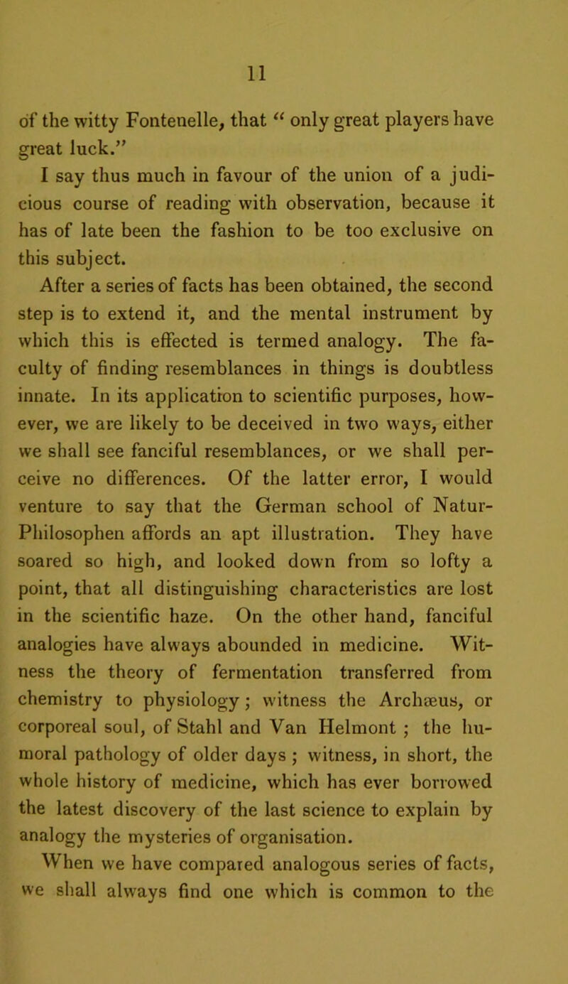 of the witty Fontenelle, that “ only great players have great luck.” I say thus much in favour of the union of a judi- cious course of reading with observation, because it has of late been the fashion to be too exclusive on this subject. After a series of facts has been obtained, the second step is to extend it, and the mental instrument by which this is effected is termed analogy. The fa- culty of finding resemblances in things is doubtless innate. In its application to scientific purposes, how- ever, we are likely to be deceived in two ways, either we shall see fanciful resemblances, or we shall per- ceive no differences. Of the latter error, I would venture to say that the German school of Natur- Philosophen affords an apt illustration. They have soared so high, and looked down from so lofty a point, that all distinguishing characteristics are lost in the scientific haze. On the other hand, fanciful analogies have always abounded in medicine. Wit- ness the theory of fermentation transferred from chemistry to physiology; witness the Archseus, or corporeal soul, of Stahl and Van Helmont ; the hu- moral pathology of older days ; witness, in short, the whole history of medicine, which has ever borrowed the latest discovery of the last science to explain by analogy the mysteries of organisation. When we have compared analogous series of facts, we shall always find one which is common to the