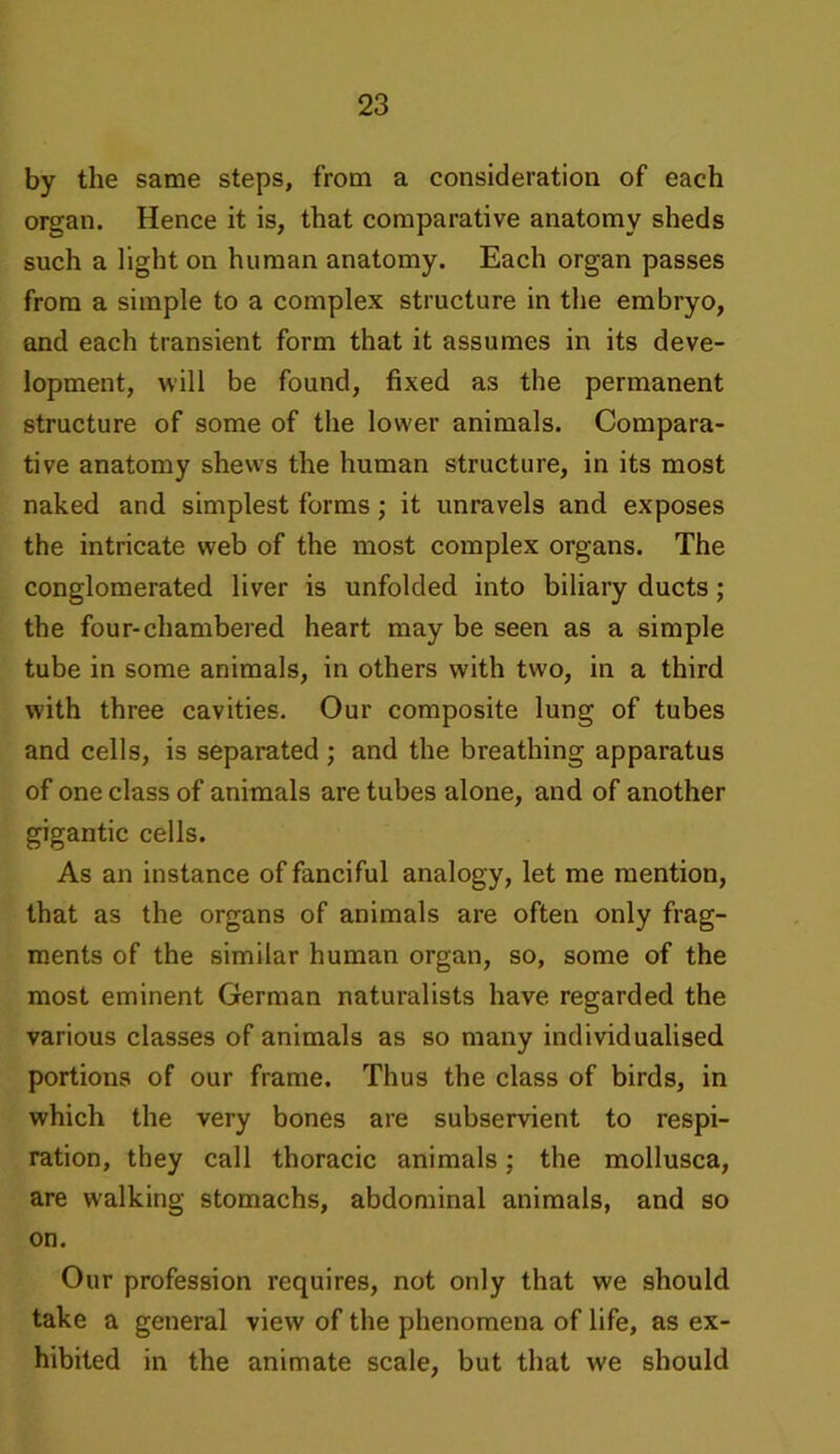 by the same steps, from a consideration of each organ. Hence it is, that comparative anatomy sheds such a light on human anatomy. Each organ passes from a simple to a complex structure in the embryo, and each transient form that it assumes in its deve- lopment, will be found, fixed as the permanent structure of some of the lower animals. Compara- tive anatomy shews the human structure, in its most naked and simplest forms; it unravels and exposes the intricate web of the most complex organs. The conglomerated liver is unfolded into biliary ducts; the four-chambered heart may be seen as a simple tube in some animals, in others with two, in a third with three cavities. Our composite lung of tubes and cells, is separated ; and the breathing apparatus of one class of animals are tubes alone, and of another gigantic cells. As an instance of fanciful analogy, let me mention, that as the organs of animals are often only frag- ments of the similar human organ, so, some of the most eminent German naturalists have regarded the various classes of animals as so many individualised portions of our frame. Thus the class of birds, in which the very bones are subservient to respi- ration, they call thoracic animals; the mollusca, are walking stomachs, abdominal animals, and so on. Our profession requires, not only that we should take a general view of the phenomena of life, as ex- hibited in the animate scale, but that we should