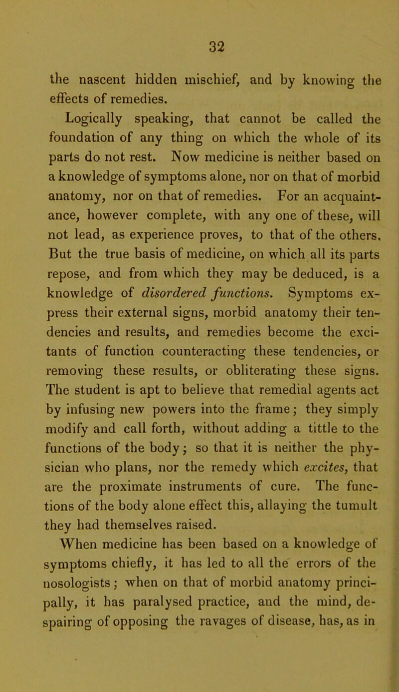 the nascent hidden mischief, and by knowing the effects of remedies. Logically speaking, that cannot be called the foundation of any thing on which the whole of its parts do not rest. Now medicine is neither based on a knowledge of symptoms alone, nor on that of morbid anatomy, nor on that of remedies. For an acquaint- ance, however complete, with any one of these, will not lead, as experience proves, to that of the others. But the true basis of medicine, on which all its parts repose, and from which they may be deduced, is a knowledge of disordered functions. Symptoms ex- press their external signs, morbid anatomy their ten- dencies and results, and remedies become the exci- tants of function counteracting these tendencies, or removing these results, or obliterating these signs. The student is apt to believe that remedial agents act by infusing new powers into the frame; they simply modify and call forth, without adding a tittle to the functions of the body; so that it is neither the phy- sician who plans, nor the remedy which excites, that are the proximate instruments of cure. The func- tions of the body alone effect this, allaying the tumult they had themselves raised. When medicine has been based on a knowledge of symptoms chiefly, it has led to all the errors of the nosologists ; when on that of morbid anatomy princi- pally, it has paralysed practice, and the mind, de- spairing of opposing the ravages of disease, has, as in