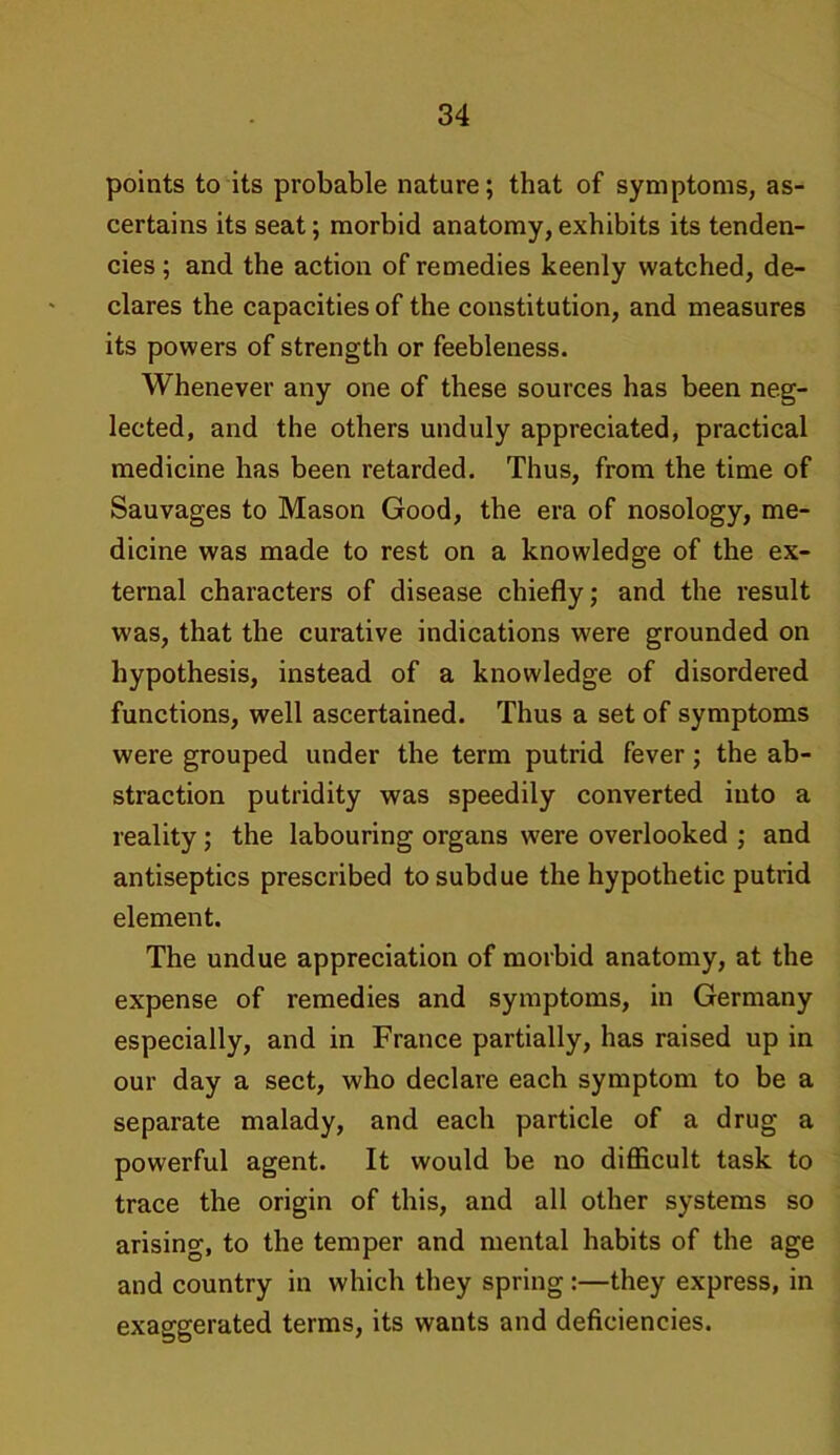 points to its probable nature; that of symptoms, as- certains its seat; morbid anatomy,exhibits its tenden- cies ; and the action of remedies keenly watched, de- clares the capacities of the constitution, and measures its powers of strength or feebleness. Whenever any one of these sources has been neg- lected, and the others unduly appreciated, practical medicine has been retarded. Thus, from the time of Sauvages to Mason Good, the era of nosology, me- dicine was made to rest on a knowledge of the ex- ternal characters of disease chiefly; and the result was, that the curative indications were grounded on hypothesis, instead of a knowledge of disordered functions, well ascertained. Thus a set of symptoms were grouped under the term putrid fever; the ab- straction putridity was speedily converted into a reality ; the labouring organs were overlooked ; and antiseptics prescribed to subdue the hypothetic putrid element. The undue appreciation of morbid anatomy, at the expense of remedies and symptoms, in Germany especially, and in France partially, has raised up in our day a sect, who declare each symptom to be a separate malady, and each particle of a drug a powerful agent. It would be no difficult task to trace the origin of this, and all other systems so arising, to the temper and mental habits of the age and country in which they spring:—they express, in exaggerated terms, its wants and deficiencies.
