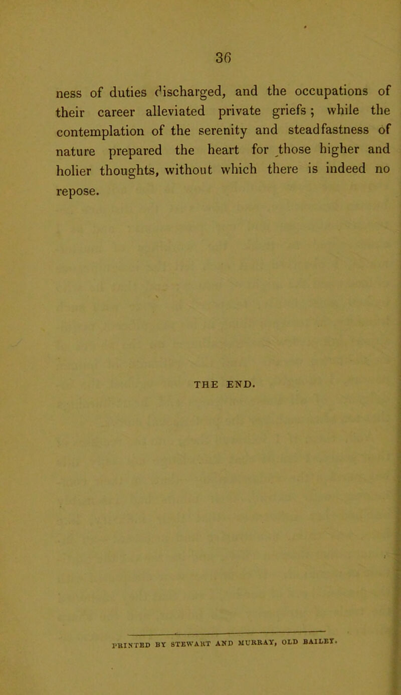 ness of duties discharged, and the occupations of their career alleviated private griefs; while the contemplation of the serenity and steadfastness of nature prepared the heart for those higher and holier thoughts, without which there is indeed no repose. THE END. PRINTED BY STEWART AND MURRAY, OLD BAILEY*