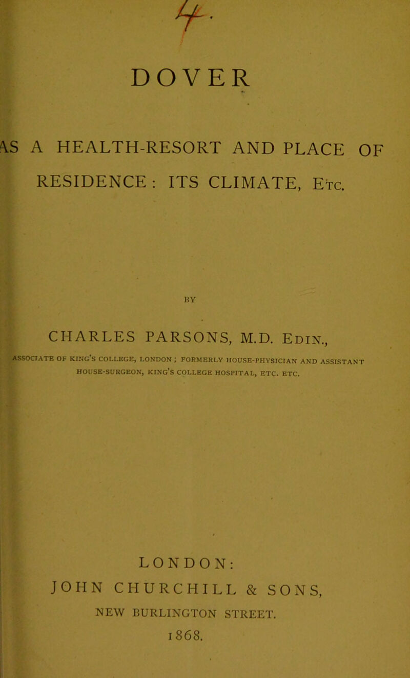 DOVER <\S A HEALTH-RESORT AND PLACE OF RESIDENCE : ITS CLIMATE, Etc. BY CHARLES PARSONS, M.D. Edin., ASSOCIATE OF KING'S COLLEGE, LONDON ; FORMERLY HOUSE-PHYSICIAN AND ASSISTANT HOUSE-SURGEON, KING’S COLLEGE HOSPITAL, ETC. ETC. LONDON: JOHN CHURCHILL & SONS, NEW BURLINGTON STREET. 1868.