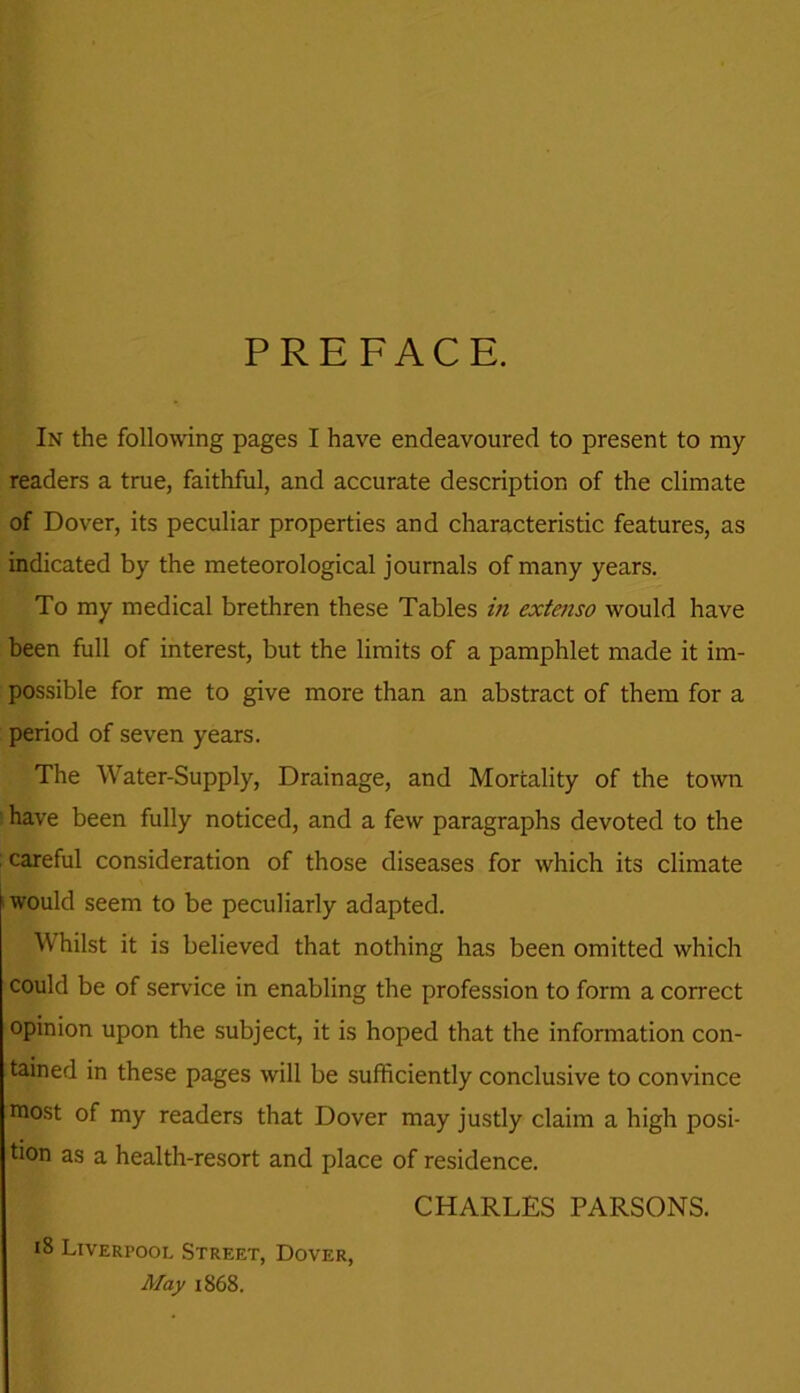 PREFACE. In the following pages I have endeavoured to present to ray readers a true, faithful, and accurate description of the climate of Dover, its peculiar properties and characteristic features, as indicated by the meteorological journals of many years. To my medical brethren these Tables in extenso would have been full of interest, but the limits of a pamphlet made it im- possible for me to give more than an abstract of them for a period of seven years. The Water-Supply, Drainage, and Mortality of the town have been fully noticed, and a few paragraphs devoted to the careful consideration of those diseases for which its climate would seem to be peculiarly adapted. Whilst it is believed that nothing has been omitted which could be of sendee in enabling the profession to form a correct opinion upon the subject, it is hoped that the information con- tained in these pages will be sufficiently conclusive to convince roost of my readers that Dover may justly claim a high posi- tion as a health-resort and place of residence. CHARLES PARSONS. 18 Liverpool Street, Dover, May 1868.