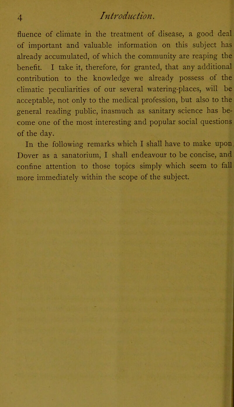 fluence of climate in the treatment of disease, a good deal of important and valuable information on this subject has already accumulated, of which the community are reaping the benefit. I take it, therefore, for granted, that any additional contribution to the knowledge we already possess of the climatic peculiarities of our several watering-places, will be acceptable, not only to the medical profession, but also to the general reading public, inasmuch as sanitary science has be- come one of the most interesting and popular social questions of the day. In the following remarks which I shall have to make upon Dover as a sanatorium, I shall endeavour to be concise, and confine attention to those topics simply which seem to fall more immediately within the scope of the subject.