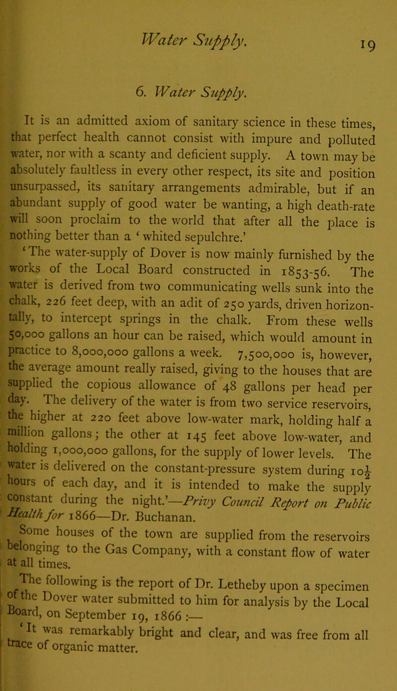 Water Supply. 6. Water Sjcpply. It is an admitted axiom of sanitary science in these times, that perfect health cannot consist with impure and polluted water, nor with a scanty and deficient supply. A town may be absolutely faultless in every other respect, its site and position unsurpassed, its sanitary arrangements admirable, but if an abundant supply of good water be wanting, a high death-rate will soon proclaim to the world that after all the place is nothing better than a ‘ whited sepulchre.’ ‘ The water-supply of Dover is now mainly furnished by the works of the Local Board constructed in 1853-56. The water is derived from two communicating wells sunk into the chalk, 226 feet deep, with an adit of 250 yards, driven horizon- tally, to intercept springs in the chalk. From these wells 50,000 gallons an hour can be raised, which would amount in practice to 8,000,000 gallons a week. 7,500,000 is, however, the average amount really raised, giving to the houses that are supplied the copious allowance of 48 gallons per head per day. The delivery of the water is from two service reservoirs, the higher at 220 feet above low-water mark, holding half a million gallons; the other at 145 feet above low-water, and holding 1,000,000 gallons, for the supply of lower levels. The water is delivered on the constant-pressure system during io£ hours of each day, and it is intended to make the supply constant during the night.’—Privy Council Report on Public Health for 1866—Dr. Buchanan. Some houses of the town are supplied from the reservoirs belonging to the Gas Company, with a constant flow of water at all times. The following is the report of Dr. Letheby upon a specimen of the Dover water submitted to him for analysis by the Local •Hoard, on September 19, 1866 :— ‘ It was remarkably bright and clear, and was free from all trace of organic matter.