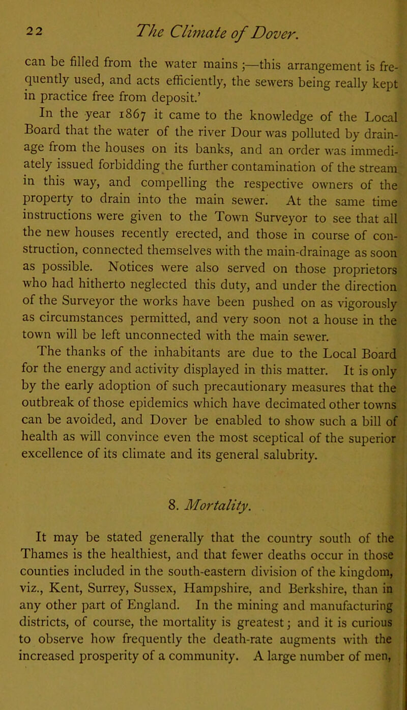 can be filled from the water mains ;—this arrangement is fre- quently used, and acts efficiently, the sewers being really kept in practice free from deposit.’ In the year 1867 it came to the knowledge of the Local Board that the water of the river Dour was polluted by drain- age from the houses on its banks, and an order was immedi- ately issued forbidding the further contamination of the stream in this way, and compelling the respective owners of the property to drain into the main sewer. At the same time instructions were given to the Town Surveyor to see that all the new houses recently erected, and those in course of con- struction, connected themselves with the main-drainage as soon as possible. Notices were also served on those proprietors who had hitherto neglected this duty, and under the direction of the Surveyor the works have been pushed on as vigorously as circumstances permitted, and very soon not a house in the town will be left unconnected with the main sewer. The thanks of the inhabitants are due to the Local Board for the energy and activity displayed in this matter. It is only by the early adoption of such precautionary measures that the outbreak of those epidemics which have decimated other towns can be avoided, and Dover be enabled to show such a bill of health as will convince even the most sceptical of the superior excellence of its climate and its general salubrity. 8. Mortality. It may be stated generally that the country south of the Thames is the healthiest, and that fewer deaths occur in those counties included in the south-eastern division of the kingdom, viz., Kent, Surrey, Sussex, Hampshire, and Berkshire, than in any other part of England. In the mining and manufacturing districts, of course, the mortality is greatest; and it is curious to observe how frequently the death-rate augments with the increased prosperity of a community. A large number of men,