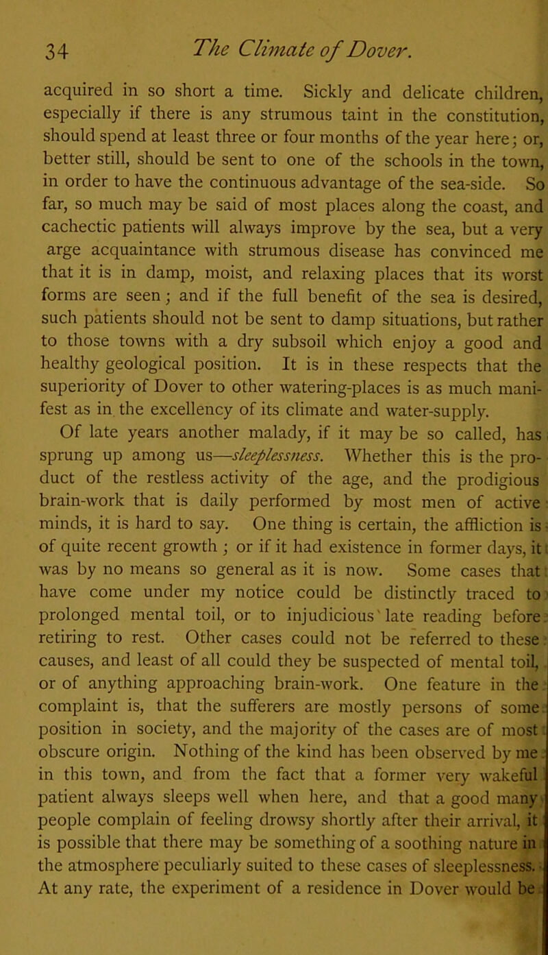 acquired in so short a time. Sickly and delicate children, especially if there is any strumous taint in the constitution, should spend at least three or four months of the year here; or, better still, should be sent to one of the schools in the town, in order to have the continuous advantage of the sea-side. So far, so much may be said of most places along the coast, and cachectic patients will always improve by the sea, but a very arge acquaintance with strumous disease has convinced me that it is in damp, moist, and relaxing places that its worst forms are seen; and if the full benefit of the sea is desired, such patients should not be sent to damp situations, but rather to those towns with a dry subsoil which enjoy a good and healthy geological position. It is in these respects that the superiority of Dover to other watering-places is as much mani- fest as in the excellency of its climate and water-supply. Of late years another malady, if it may be so called, has - sprung up among us—sleeplessness. Whether this is the pro- duct of the restless activity of the age, and the prodigious brain-work that is daily performed by most men of active minds, it is hard to say. One thing is certain, the affliction is • of quite recent growth ; or if it had existence in former days, it: was by no means so general as it is now. Some cases that t have come under my notice could be distinctly traced to prolonged mental toil, or to injudicious' late reading before retiring to rest. Other cases could not be referred to these. causes, and least of all could they be suspected of mental toil, or of anything approaching brain-work. One feature in the complaint is, that the sufferers are mostly persons of some position in society, and the majority of the cases are of most obscure origin. Nothing of the kind has been observed by me. in this town, and from the fact that a former very wakeful patient always sleeps well when here, and that a good many' people complain of feeling drowsy shortly after their arrival, it is possible that there may be something of a soothing nature in the atmosphere peculiarly suited to these cases of sleeplessness. • At any rate, the experiment of a residence in Dover would be