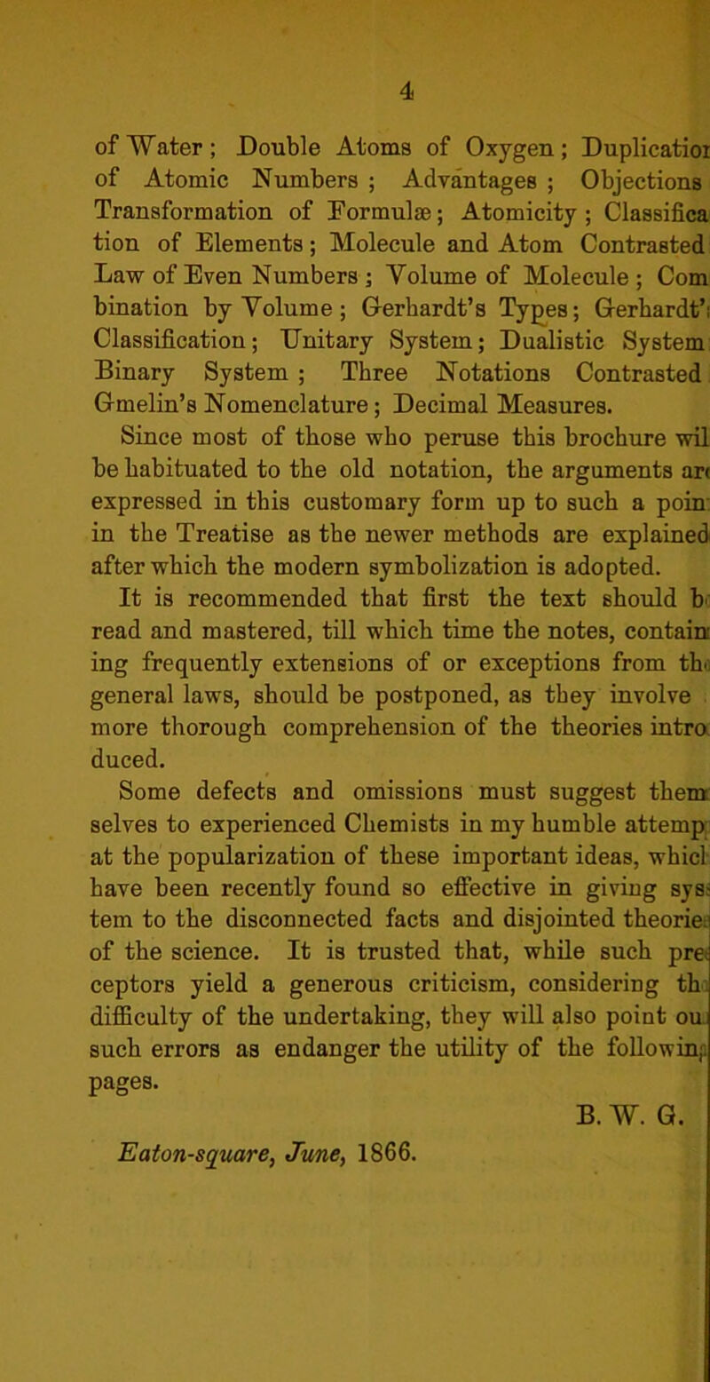 of Water; Double Atoms of Oxygen; Duplicatioi of Atomic Numbers ; Advantages ; Objections Transformation of Eormulfe; Atomicity; Classifica tion of Elements; Molecule and Atom Contrasted Law of Even Numbers ; Volume of Molecule ; Com bination by Volume; Gerhardt’s Types; Gerhardt’; Classification; Unitary System; Dualistic System Binary System ; Three Notations Contrasted Gmelin’s Nomenclature; Decimal Measures. Since most of those who peruse this brochure wil be habituated to the old notation, the arguments art expressed in this customary form up to such a poin in the Treatise as the newer methods are explained after which the modern symbolization is adopted. It is recommended that first the text should h read and mastered, till which time the notes, contain ing frequently extensions of or exceptions from th. general laws, should be postponed, as they involve more thorough comprehension of the theories intro duced. Some defects and omissions must suggest them selves to experienced Chemists in my humble attemp at the popularization of these important ideas, whicl have been recently found so effective in giving sys; tern to the disconnected facts and disjointed theorie. of the science. It is trusted that, while such pre ceptors yield a generous criticism, considering th difficulty of the undertaking, they will also point ou such errors as endanger the utility of the follow inf. pages. B. W. G. Eaton-square, June, 1866.