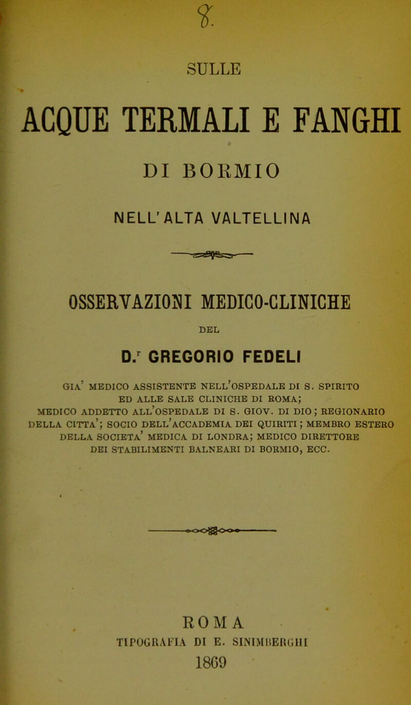 SULLE ACQUE TERMALI E FANGHI già’ medico assistente nell’ospedale di s. spirito ED ALLE SALE CLINICHE DI ROMA; MEDICO ADDETTO ALL’OSPEDALE DI S. GIOV. DI DIO; REGIONARIO della citta’; socio dell’accademia dei quiriti; membro estero DELLA SOCIETÀ’ MEDICA DI LONDRA; MEDICO DIRETTORE DEI STABILIMENTI BALNEARI DI BORMIO, ECC. DI BORMIO NELL’ALTA VALTELLINA OSSERVAZIONI MEDICO-CLINICHE DEL D.r GREGORIO FEDELI ROMA TIPOGRAFIA DI E. SINlMBERGIll