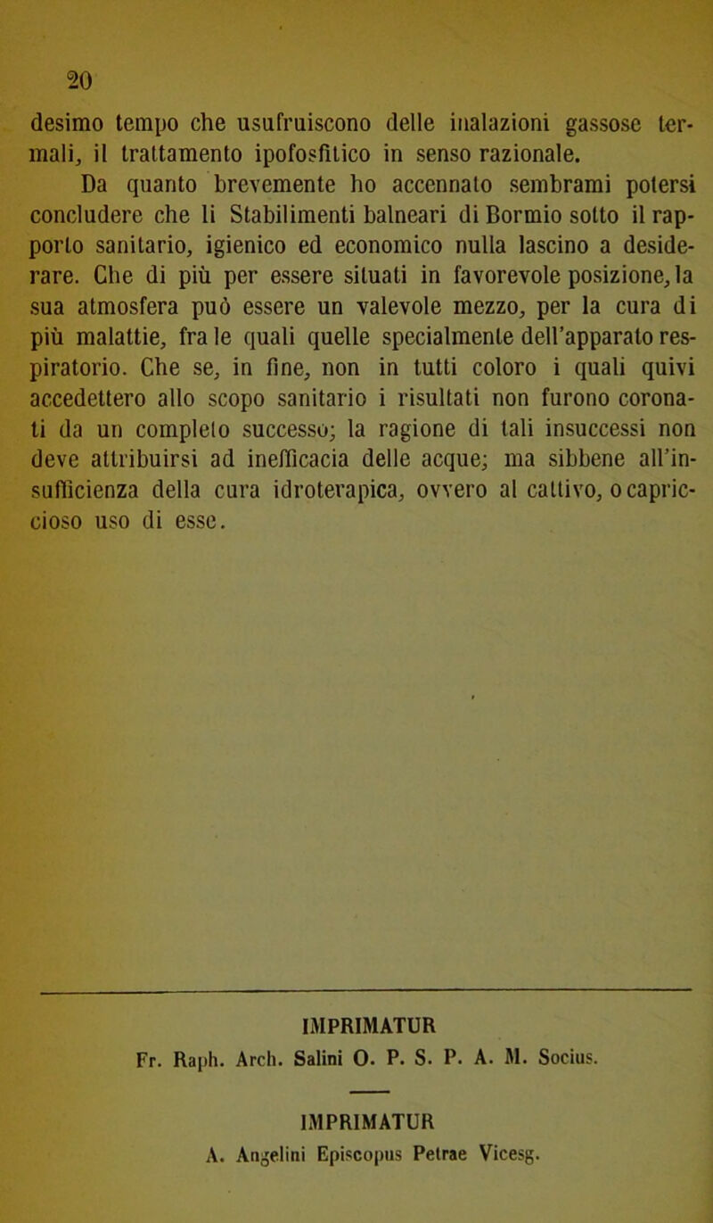 desimo tempo che usufruiscono delle inalazioni gassose ter- mali, il trattamento ipofosfitico in senso razionale. Da quanto brevemente ho accennalo sembrami potersi concludere che li Stabilimenti balneari di Bormio sotto il rap- porto sanitario, igienico ed economico nulla lascino a deside- rare. Che di più per essere situati in favorevole posizione, la sua atmosfera può essere un valevole mezzo, per la cura di più malattie, fra le quali quelle specialmente dell’apparato res- piratorio. Che se, in fine, non in tutti coloro i quali quivi accedettero allo scopo sanitario i risultati non furono corona- ti da un completo successo; la ragione di tali insuccessi non deve attribuirsi ad inefficacia delle acque; ma sibbene all’in- sufiìcienza della cura idroterapica, ovvero al cattivo, o capric- cioso uso di esse. IMPRIMATUR Fr. Rapii. Ardi. Salini O. P. S. P. A. M. Socius. IMPRIMATUR A. Angelini Episcopus Petrae Vicesg.